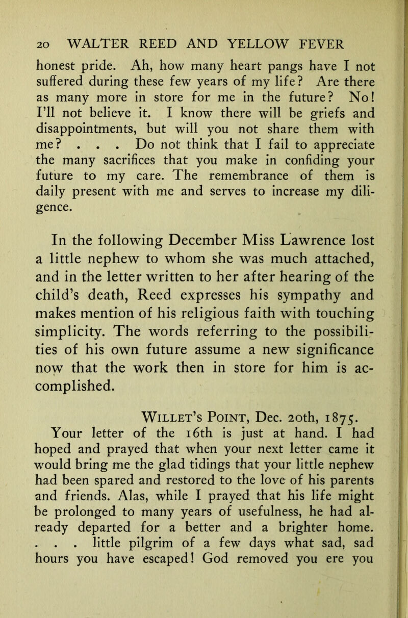 honest pride. Ah, how many heart pangs have I not suffered during these few years of my life? Are there as many more in store for me in the future? No! I’ll not believe it. I know there will be griefs and disappointments, but will you not share them with me? . . . Do not think that I fail to appreciate the many sacrifices that you make in confiding your future to my care. The remembrance of them is daily present with me and serves to increase my dili- gence. In the following December Miss Lawrence lost a little nephew to whom she was much attached, and in the letter written to her after hearing of the child’s death, Reed expresses his sympathy and makes mention of his religious faith with touching simplicity. The words referring to the possibili- ties of his own future assume a new significance noyv that the work then in store for him is ac- complished. Willet’s Point, Dec. 20th, 1875. Your letter of the i6th is just at hand. I had hoped and prayed that when your next letter came it would bring me the glad tidings that your little nephew had been spared and restored to the love of his parents and friends. Alas, while I prayed that his life might be prolonged to many years of usefulness, he had al- ready departed for a better and a brighter home. little pilgrim of a few days what sad, sad hours you have escaped! God removed you ere you