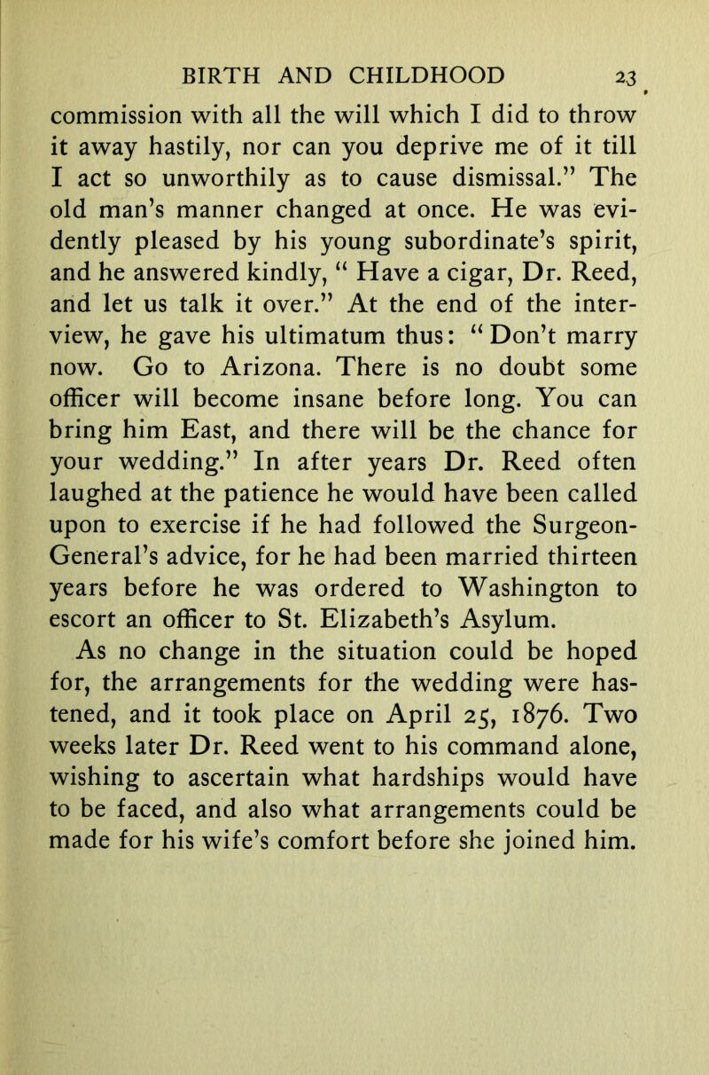 commission with all the will which I did to throw it away hastily, nor can you deprive me of it till I act so unworthily as to cause dismissal.’’ The old man’s manner changed at once. He was evi- dently pleased by his young subordinate’s spirit, and he answered kindly, “ Have a cigar. Dr. Reed, and let us talk it over.” At the end of the inter- view, he gave his ultimatum thus: Don’t marry now. Go to Arizona. There is no doubt some officer will become insane before long. You can bring him East, and there will be the chance for your wedding.” In after years Dr. Reed often laughed at the patience he would have been called upon to exercise if he had followed the Surgeon- General’s advice, for he had been married thirteen years before he was ordered to Washington to escort an officer to St. Elizabeth’s Asylum. As no change in the situation could be hoped for, the arrangements for the wedding were has- tened, and it took place on April 25, 1876. Two weeks later Dr. Reed went to his command alone, wishing to ascertain what hardships would have to be faced, and also what arrangements could be made for his wife’s comfort before she joined him.