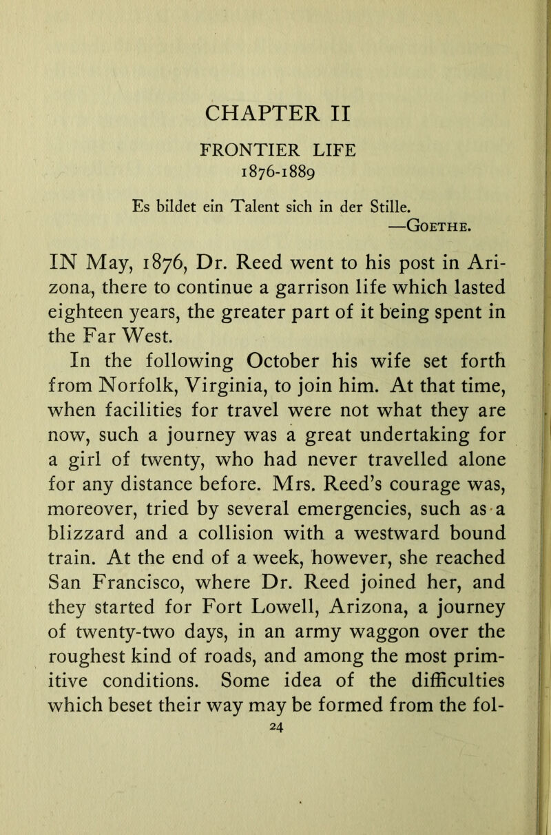 CHAPTER II FRONTIER LIFE 1876-1889 Es bildet ein Talent sich in der Stille. —Goethe. IN May, 1876, Dr. Reed went to his post in Ari- zona, there to continue a garrison life which lasted eighteen years, the greater part of it being spent in the Far West. In the following October his wife set forth from Norfolk, Virginia, to join him. At that time, when facilities for travel were not what they are now, such a journey was a great undertaking for a girl of twenty, who had never travelled alone for any distance before. Mrs. Reed’s courage was, moreover, tried by several emergencies, such as-a blizzard and a collision with a westward bound train. At the end of a week, however, she reached San Francisco, where Dr. Reed joined her, and they started for Fort Lowell, Arizona, a journey of twenty-two days, in an army waggon over the roughest kind of roads, and among the most prim- itive conditions. Some idea of the difficulties which beset their way may be formed from the fol-