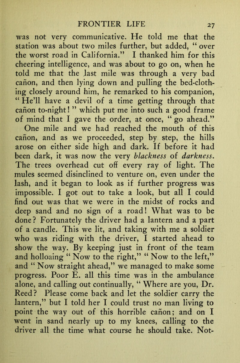was not very communicative. He told me that the station was about two miles further, but added, “ over the worst road in California.” I thanked him for this cheering intelligence, and was about to go on, when he told me that the last mile was through a very bad canon, and then lying down and pulling the bed-cloth- ing closely around him, he remarked to his companion, “ He’ll have a devil of a time getting through that canon to-night! ” which put me into such a good frame of mind that I gave the order, at once, “ go ahead.” One mile and we had reached the mouth of this canon, and as we proceeded, step by step, the hills arose on either side high and dark. If before it had been dark, it was now the very blackness of darkness. The trees overhead cut off every ray of light. The mules seemed disinclined to venture on, even under the lash, and it began to look as if further progress was impossible. I got out to take a look, but all I could find out was that we were in the midst of rocks and deep sand and no sign of a road! What was to be done? Fortunately the driver had a lantern and a part of a candle. This we lit, and taking with me a soldier who was riding with the driver, I started ahead to show the way. By keeping just in front of the team and holloaing “ Now to the right,” “ Now to the left,” and “ Now straight ahead,” we managed to make some progress. Poor E. all this time was in the ambulance alone, and calling out continually, “ Where are you. Dr. Reed? Please come back and let the soldier carry the lantern,” but I told her I could trust no man living to point the way out of this horrible canon; and on I went in sand nearly up to my knees, calling to the driver all the time what course he should take. Not-