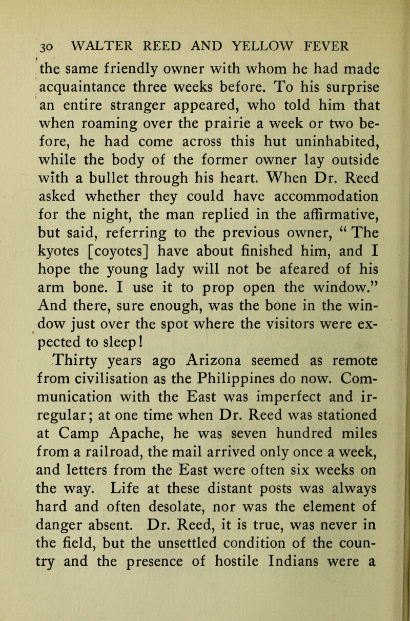 the same friendly owner with whom he had made acquaintance three weeks before. To his surprise an entire stranger appeared, who told him that when roaming over the prairie a week or two be- fore, he had come across this hut uninhabited, while the body of the former owner lay outside with a bullet through his heart. When Dr. Reed asked whether they could have accommodation for the night, the man replied in the affirmative, but said, referring to the previous owner, “ The kyotes [coyotes] have about finished him, and I hope the young lady will not be afeared of his arm bone. I use it to prop open the window.” And there, sure enough, was the bone in the win- dow just over the spot where the visitors were ex- pected to sleep! Thirty years ago Arizona seemed as remote from civilisation as the Philippines do now. Com- munication with the East was imperfect and ir- regular; at one time when Dr. Reed was stationed at Camp Apache, he was seven hundred miles from a railroad, the mail arrived only once a week, and letters from the East were often six weeks on the way. Life at these distant posts was always hard and often desolate, nor was the element of danger absent. Dr. Reed, it is true, was never in the field, but the unsettled condition of the coun- try and the presence of hostile Indians were a