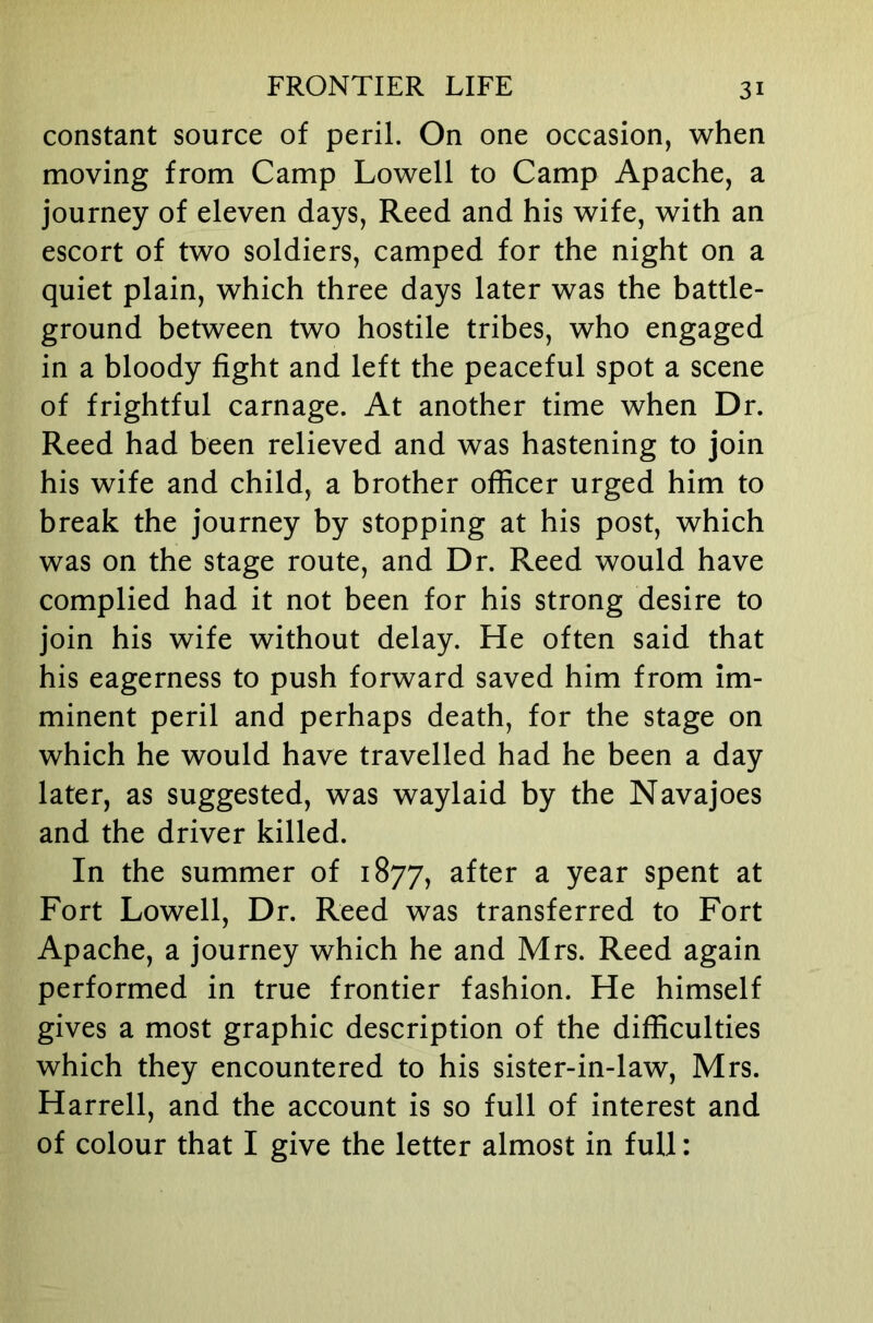 constant source of peril. On one occasion, when moving from Camp Lowell to Camp Apache, a journey of eleven days, Reed and his wife, with an escort of two soldiers, camped for the night on a quiet plain, which three days later was the battle- ground between two hostile tribes, who engaged in a bloody fight and left the peaceful spot a scene of frightful carnage. At another time when Dr. Reed had been relieved and was hastening to join his wife and child, a brother officer urged him to break the journey by stopping at his post, which was on the stage route, and Dr. Reed would have complied had it not been for his strong desire to join his wife without delay. He often said that his eagerness to push forward saved him from im- minent peril and perhaps death, for the stage on which he would have travelled had he been a day later, as suggested, was waylaid by the Navajoes and the driver killed. In the summer of 1877, after a year spent at Fort Lowell, Dr. Reed was transferred to Fort Apache, a journey which he and Mrs. Reed again performed in true frontier fashion. He himself gives a most graphic description of the difficulties which they encountered to his sister-in-law, Mrs. Harrell, and the account is so full of interest and of colour that I give the letter almost in full: