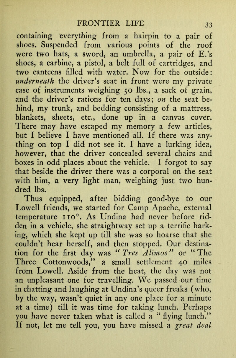 containing everything from a hairpin to a pair of shoes. Suspended from various points of the roof were two hats, a sword, an umbrella, a pair of E.’s shoes, a carbine, a pistol, a belt full of cartridges, and two canteens filled with water. Now for the outside: underneath the driver’s seat in front were my private case of instruments weighing 50 lbs., a sack of grain, and the driver’s rations for ten days; on the seat be- hind, my trunk, and bedding consisting of a mattress, blankets, sheets, etc., done up in a canvas cover. There may have escaped my memory a few articles, but I believe I have mentioned all. If there was any- thing on top I did not see it. I have a lurking idea, however, that the driver concealed several chairs and boxes in odd places about the vehicle. I forgot to say that beside the driver there was a corporal on the seat with him, a very light man, weighing just two hun- dred lbs. Thus equipped, after bidding good-bye to our Lowell friends, we started for Camp Apache, external temperature 110°. As Undina had never before rid- den in a vehicle, she straightway set up a terrific bark- ing, which she kept up till she was so hoarse that she couldn’t hear herself, and then stopped. Our destina- tion for the first day was Tres Alimos^^ or “The Three Cottonwoods,” a small settlement 40 miles from Lowell. Aside from the heat, the day was not an unpleasant one for travelling. We passed our time in chatting and laughing at Undina’s queer freaks (who, by the way, wasn’t quiet in any one place for a minute at a time) till it was time for taking lunch. Perhaps you have never taken what is called a “ flying lunch.” If not, let me tell you, you have missed a great deal