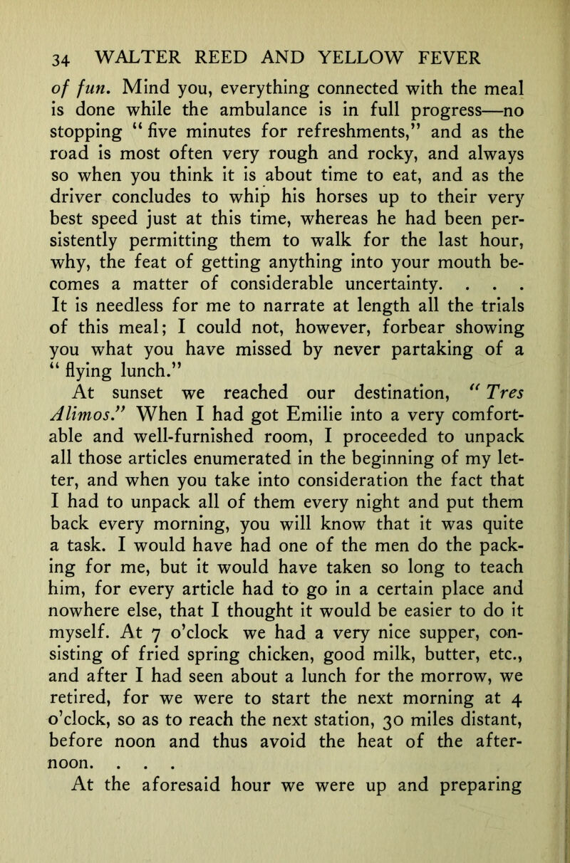 of fun. Mind you, everything connected with the meal is done while the ambulance is in full progress—no stopping “ five minutes for refreshments,” and as the road is most often very rough and rocky, and always so when you think it is about time to eat, and as the driver concludes to whip his horses up to their very best speed just at this time, whereas he had been per- sistently permitting them to walk for the last hour, why, the feat of getting anything into your mouth be- comes a matter of considerable uncertainty. It is needless for me to narrate at length all the trials of this meal; I could not, however, forbear showing you what you have missed by never partaking of a “ flying lunch.” At sunset we reached our destination, Tres AlimosJ^ When I had got Emilie into a very comfort- able and well-furnished room, I proceeded to unpack all those articles enumerated in the beginning of my let- ter, and when you take into consideration the fact that I had to unpack all of them every night and put them back every morning, you will know that it was quite a task. I would have had one of the men do the pack- ing for me, but it would have taken so long to teach him, for every article had to go in a certain place and nowhere else, that I thought it would be easier to do it myself. At 7 o’clock we had a very nice supper, con- sisting of fried spring chicken, good milk, butter, etc., and after I had seen about a lunch for the morrow, we retired, for we were to start the next morning at 4 o’clock, so as to reach the next station, 30 miles distant, before noon and thus avoid the heat of the after- noon. At the aforesaid hour we were up and preparing