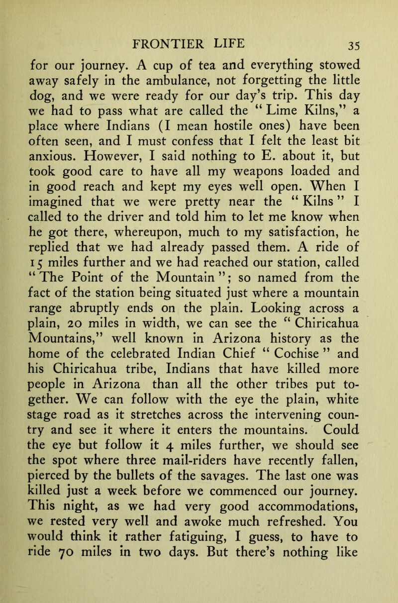for our journey. A cup of tea and everything stowed away safely in the ambulance, not forgetting the little dog, and we were ready for our day’s trip. This day we had to pass what are called the “ Lime Kilns,” a place where Indians (I mean hostile ones) have been often seen, and I must confess that I felt the least bit anxious. However, I said nothing to E. about it, but took good care to have all my weapons loaded and in good reach and kept my eyes well open. When I imagined that we were pretty near the “ Kilns ” I called to the driver and told him to let me know when he got there, whereupon, much to my satisfaction, he replied that we had already passed them. A ride of 15 miles further and we had reached our station, called “ The Point of the Mountain ”; so named from the fact of the station being situated just where a mountain range abruptly ends on the plain. Looking across a plain, 20 miles in width, we can see the Chiricahua Mountains,” well known in Arizona history as the home of the celebrated Indian Chief “ Cochise ” and his Chiricahua tribe, Indians that have killed more people in Arizona than all the other tribes put to- gether. We can follow with the eye the plain, white stage road as it stretches across the intervening coun- try and see it where it enters the mountains. Could the eye but follow it 4 miles further, we should see the spot where three mail-riders have recently fallen, pierced by the bullets of the savages. The last one was killed just a week before we commenced our journey. This night, as we had very good accommodations, we rested very well and awoke much refreshed. You would think it rather fatiguing, I guess, to have to ride 70 miles in two days. But there’s nothing like