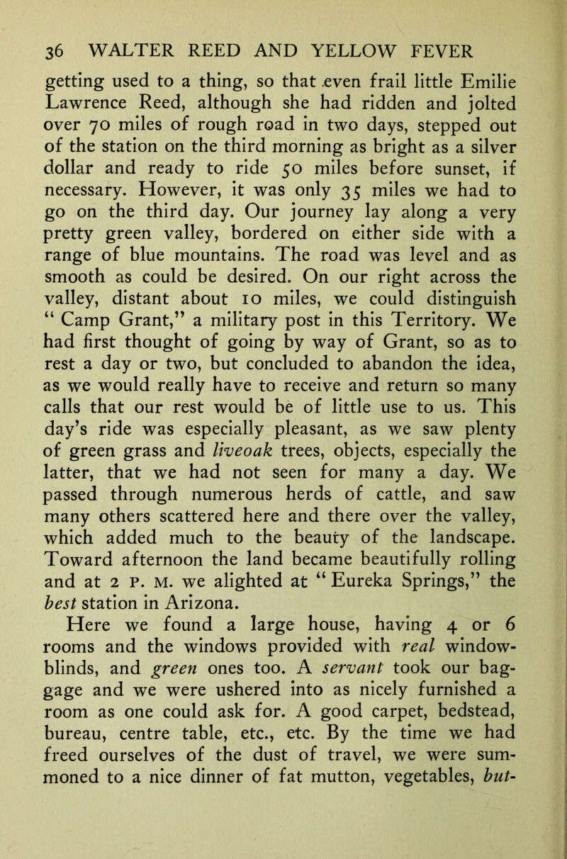 getting used to a thing, so that .even frail little Emilie Lawrence Reed, although she had ridden and jolted over 70 miles of rough road in two days, stepped out of the station on the third morning as bright as a silver dollar and ready to ride 50 miles before sunset, if necessary. However, it was only 35 miles we had to go on the third day. Our journey lay along a very pretty green valley, bordered on either side with a range of blue mountains. The road was level and as smooth as could be desired. On our right across the valley, distant about 10 miles, we could distinguish “ Camp Grant,” a military post in this Territory. We had first thought of going by way of Grant, so as to rest a day or two, but concluded to abandon the idea, as we would really have to receive and return so many calls that our rest would be of little use to us. This day’s ride was especially pleasant, as we saw plenty of green grass and liveoak trees, objects, especially the latter, that we had not seen for many a day. We passed through numerous herds of cattle, and saw many others scattered here and there over the valley, which added much to the beauty of the landscape. Toward afternoon the land became beautifully rolling and at 2 p. M. we alighted at “ Eureka Springs,” the best station in Arizona. Here we found a large house, having 4 or 6 rooms and the windows provided with real window- blinds, and green ones too. A servant took our bag- gage and we were ushered into as nicely furnished a room as one could ask for. A good carpet, bedstead, bureau, centre table, etc., etc. By the time we had freed ourselves of the dust of travel, we were sum- moned to a nice dinner of fat mutton, vegetables, but-