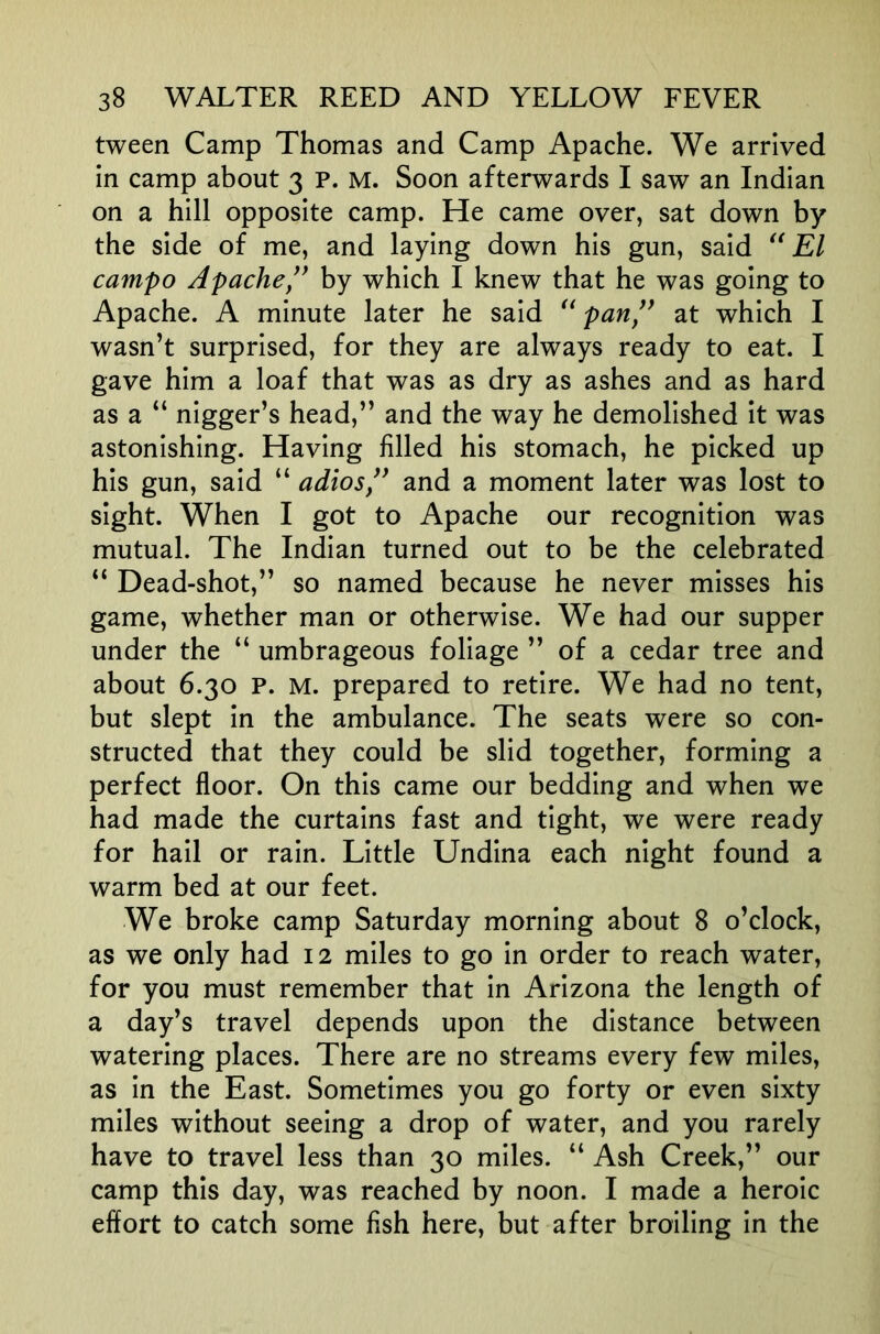 tween Camp Thomas and Camp Apache. We arrived in camp about 3 p. M. Soon afterwards I saw an Indian on a hill opposite camp. He came over, sat down by the side of me, and laying down his gun, said El campo Apache,^^ by which I knew that he was going to Apache. A minute later he said pan” at which I wasn’t surprised, for they are always ready to eat. I gave him a loaf that was as dry as ashes and as hard as a “ nigger’s head,” and the way he demolished it was astonishing. Having filled his stomach, he picked up his gun, said “ adios,” and a moment later was lost to sight. When I got to Apache our recognition was mutual. The Indian turned out to be the celebrated “ Dead-shot,” so named because he never misses his game, whether man or otherwise. We had our supper under the “ umbrageous foliage ” of a cedar tree and about 6.30 P. M. prepared to retire. We had no tent, but slept in the ambulance. The seats were so con- structed that they could be slid together, forming a perfect floor. On this came our bedding and when we had made the curtains fast and tight, we were ready for hail or rain. Little Undina each night found a warm bed at our feet. We broke camp Saturday morning about 8 o’clock, as we only had 12 miles to go in order to reach water, for you must remember that in Arizona the length of a day’s travel depends upon the distance between watering places. There are no streams every few miles, as in the East. Sometimes you go forty or even sixty miles without seeing a drop of water, and you rarely have to travel less than 30 miles. “ Ash Creek,” our camp this day, was reached by noon. I made a heroic effort to catch some fish here, but after broiling in the