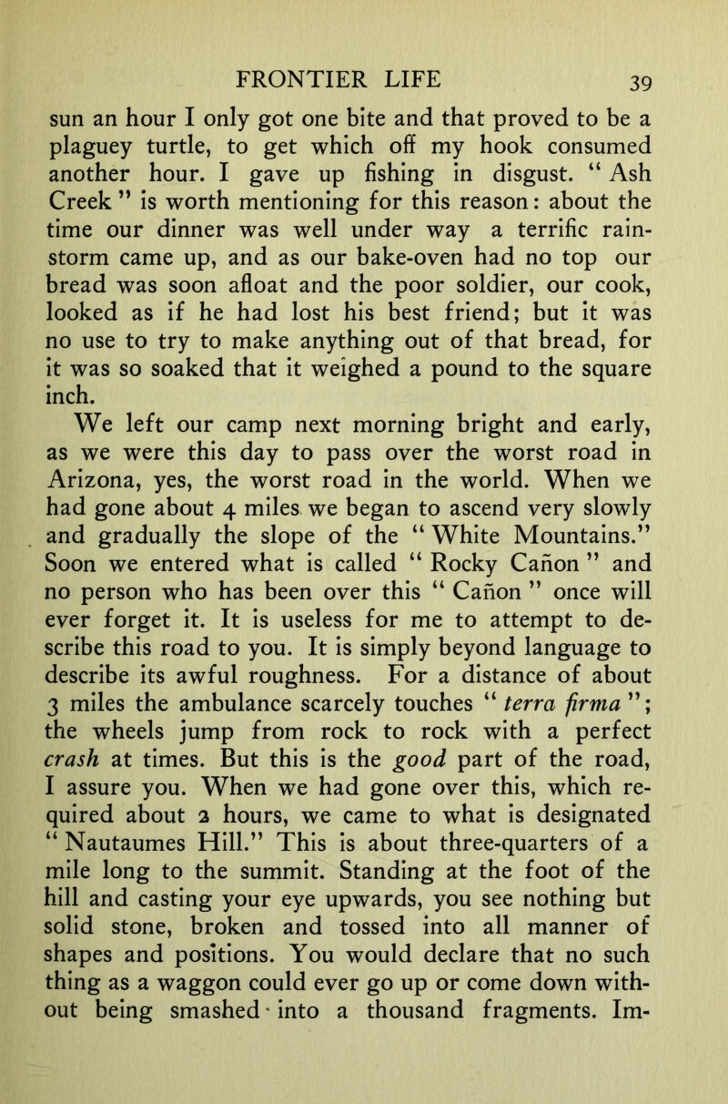 sun an hour I only got one bite and that proved to be a plaguey turtle, to get which off my hook consumed another hour. I gave up fishing in disgust. “ Ash Creek ” is worth mentioning for this reason: about the time our dinner was well under way a terrific rain- storm came up, and as our bake-oven had no top our bread was soon afloat and the poor soldier, our cook, looked as if he had lost his best friend; but it was no use to try to make anything out of that bread, for it was so soaked that it weighed a pound to the square inch. We left our camp next morning bright and early, as we were this day to pass over the worst road in Arizona, yes, the worst road in the world. When we had gone about 4 miles we began to ascend very slowly and gradually the slope of the “ White Mountains.” Soon we entered what is called “ Rocky Canon ” and no person who has been over this “ Canon ” once will ever forget it. It is useless for me to attempt to de- scribe this road to you. It is simply beyond language to describe its awful roughness. For a distance of about 3 miles the ambulance scarcely touches “ terra firma the wheels jump from rock to rock with a perfect crash at times. But this is the good part of the road, I assure you. When we had gone over this, which re- quired about 2 hours, we came to what is designated “ Nautaumes Hill.” This is about three-quarters of a mile long to the summit. Standing at the foot of the hill and casting your eye upwards, you see nothing but solid stone, broken and tossed into all manner of shapes and positions. You would declare that no such thing as a waggon could ever go up or come down with- out being smashed * into a thousand fragments. Im-