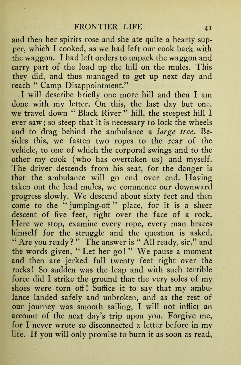 and then her spirits rose and she ate quite a hearty sup- per, which I cooked, as we had left our cook back with the waggon. I had left orders to unpack the waggon and carry part of the load up the hill on the mules. This they did, and thus managed to get up next day and reach “ Camp Disappointment.” I will describe briefly one more hill and then I am done with my letter. On this, the last day but one, we travel down “ Black River” hill, the steepest hill I ever saw; so steep that it Is necessary to lock the wheels and to drag behind the ambulance a large tree. Be- sides this, we fasten two ropes to the rear of the vehicle, to one of which the corporal swings and to the other my cook (who has overtaken us) and myself. The driver descends from his seat, for the danger is that the ambulance will go end over end. Having taken out the lead mules, we commence our downward progress slowly. We descend about sixty feet and then come to the “ jumping-ofl ” place, for it is a sheer descent of five feet, right over the face of a rock. Here we stop, examine every rope, every man braces himself for the struggle and the question Is asked, “ Are you ready? ” The answer Is “ All ready, sir,” and the words given, “ Let her go! ” We pause a moment and then are jerked full twenty feet right over the rocks! So sudden was the leap and with such terrible force did I strike the ground that the very soles of my shoes were torn off I Suffice it to say that my ambu- lance landed safely and unbroken, and as the rest of our journey was smooth sailing, I will not Inflict an account of the next day’s trip upon you. Forgive me, for I never wrote so disconnected a letter before In my life. If you will only promise to burn It as soon as read,