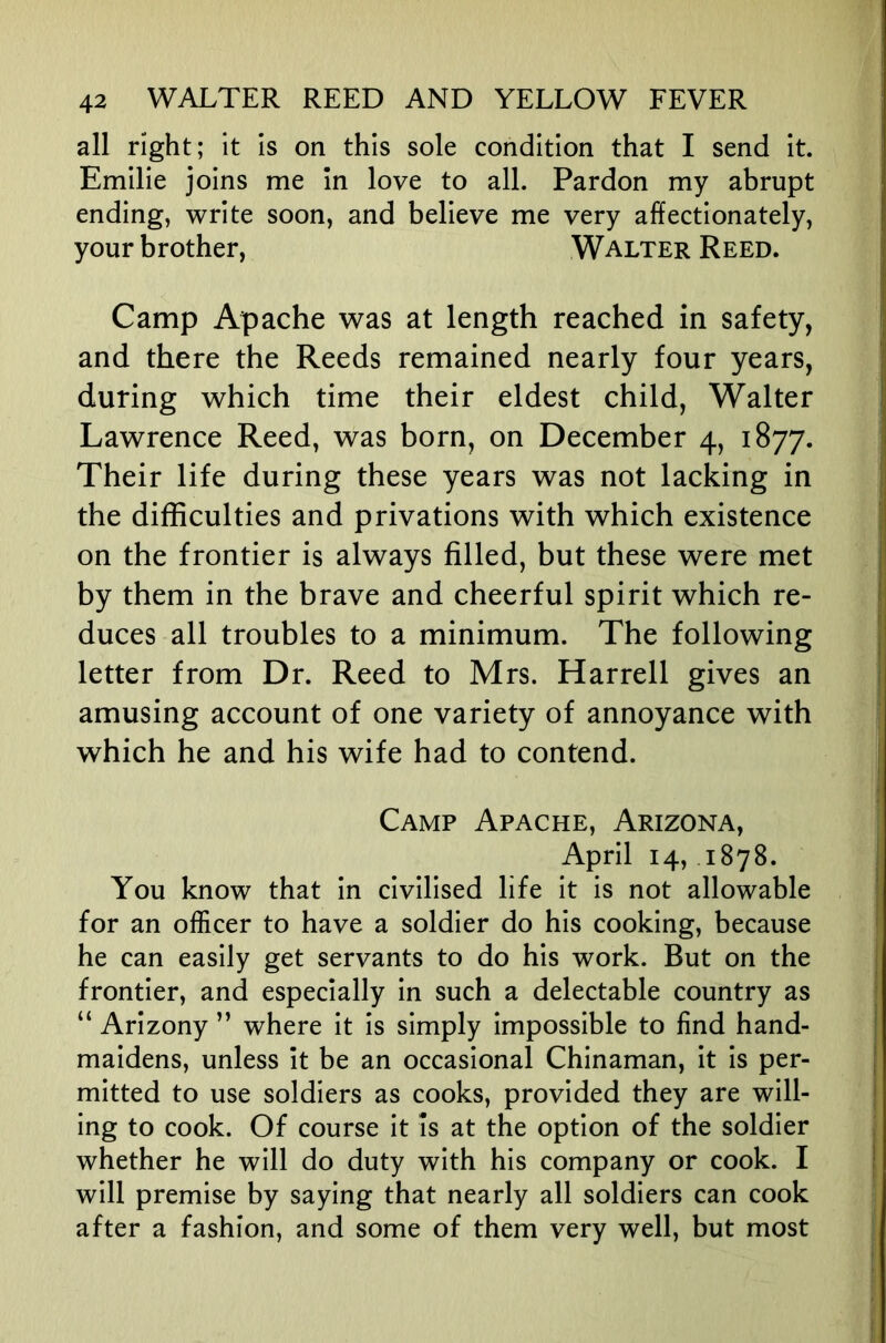 all right; it is on this sole condition that I send it. Emilie joins me In love to all. Pardon my abrupt ending, write soon, and believe me very affectionately, your brother, Walter Reed. Camp Apache was at length reached in safety, and there the Reeds remained nearly four years, during which time their eldest child, Walter Lawrence Reed, was born, on December 4, 1877. Their life during these years was not lacking in the difficulties and privations with which existence on the frontier is always filled, but these were met by them in the brave and cheerful spirit which re- duces all troubles to a minimum. The following letter from Dr. Reed to Mrs. Harrell gives an amusing account of one variety of annoyance with which he and his wife had to contend. Camp Apache, Arizona, April 14, 1878. You know that in civilised life it is not allowable for an officer to have a soldier do his cooking, because he can easily get servants to do his work. But on the frontier, and especially in such a delectable country as “ Arizony ” where it is simply impossible to find hand- maidens, unless It be an occasional Chinaman, It Is per- mitted to use soldiers as cooks, provided they are will- ing to cook. Of course It Is at the option of the soldier whether he will do duty with his company or cook. I will premise by saying that nearly all soldiers can cook after a fashion, and some of them very well, but most