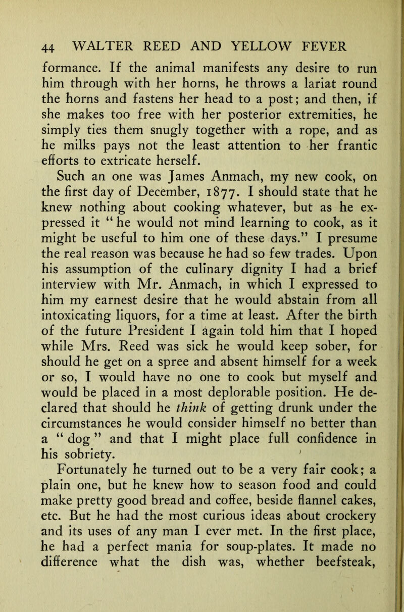 formance. If the animal manifests any desire to run him through with her horns, he throws a lariat round the horns and fastens her head to a post; and then, if she makes too free with her posterior extremities, he simply ties them snugly together with a rope, and as he milks pays not the least attention to her frantic efforts to extricate herself. Such an one was James Anmach, my new cook, on the first day of December, 1877. I should state that he knew nothing about cooking whatever, but as he ex- pressed it “ he would not mind learning to cook, as it might be useful to him one of these days.” I presume the real reason was because he had so few trades. Upon his assumption of the culinary dignity I had a brief interview with Mr. Anmach, in which I expressed to him my earnest desire that he would abstain from all intoxicating liquors, for a time at least. After the birth of the future President I again told him that I hoped while Mrs. Reed was sick he would keep sober, for should he get on a spree and absent himself for a week or so, I would have no one to cook but myself and would be placed in a most deplorable position. He de- clared that should he think of getting drunk under the circumstances he would consider himself no better than a “ dog ” and that I might place full confidence in his sobriety. ' Fortunately he turned out to be a very fair cook; a plain one, but he knew how to season food and could make pretty good bread and coffee, beside flannel cakes, etc. But he had the most curious ideas about crockery and its uses of any man I ever met. In the first place, he had a perfect mania for soup-plates. It made no difference what the dish was, whether beefsteak,