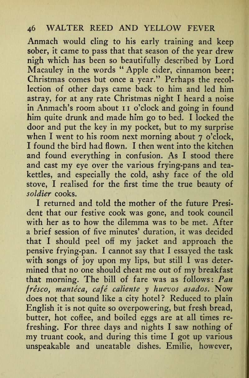 Anmach would cling to his early training and keep sober, it came to pass that that season of the year drew nigh which has been so beautifully described by Lord Macauley in the words “Apple cider, cinnamon beer; Christmas comes but once a year.” Perhaps the recol- lection of other days came back to him and led him astray, for at any rate Christmas night I heard a noise in Anmach’s room about 11 o’clock and going in found him quite drunk and made him go to bed. I locked the door and put the key in my pocket, but to my surprise when I went to his room next morning about 7 o’clock, I found the bird had flown. I then went into the kitchen and found everything in confusion. As I stood there and cast my eye over the various frying-pans and tea- kettles, and especially the cold, ashy face of the old stove, I realised for the first time the true beauty of soldier cooks. I returned and told the mother of the future Presi- dent that our festive cook was gone, and took council with her as to how the dilemma was to be met. After a brief session of five minutes’ duration, it was decided that I should peel off my jacket and approach the pensive frying-pan. I cannot say that I essayed the task with songs of joy upon my lips, but still I was deter- mined that no one should cheat me out of my breakfast that morning. The bill of fare was as follows: Pan fresco, manteca, cafe caliente y huevos asados. Now does not that sound like a city hotel? Reduced to plain English it is not quite so overpowering, but fresh bread, butter, hot coffee, and boiled eggs are at all times re- freshing. For three days and nights I saw nothing of my truant cook, and during this time I got up various unspeakable and uneatable dishes. Emilie, however.