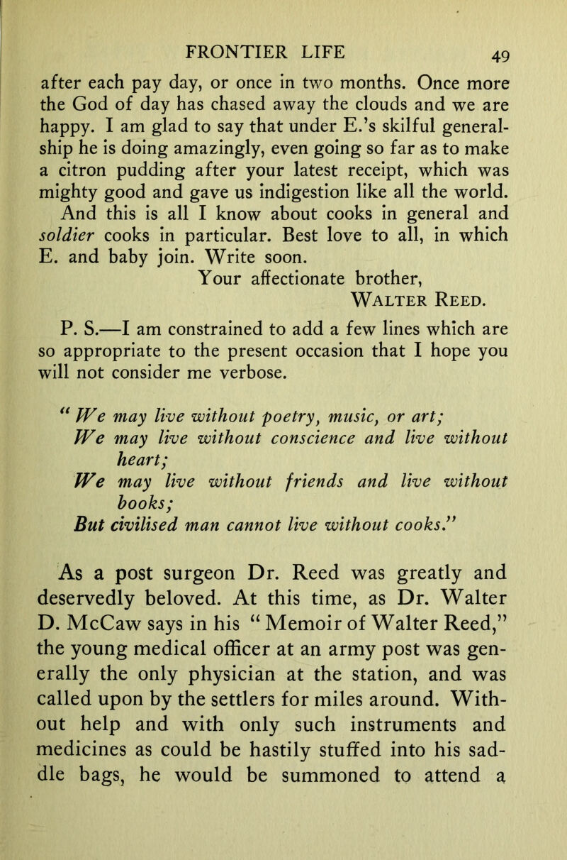 after each pay day, or once in two months. Once more the God of day has chased away the clouds and we are happy. I am glad to say that under E.’s skilful general- ship he is doing amazingly, even going so far as to make a citron pudding after your latest receipt, which was mighty good and gave us indigestion like all the world. And this is all I know about cooks in general and soldier cooks in particular. Best love to all, in which E. and baby join. Write soon. Your affectionate brother, Walter Reed. P. S.—I am constrained to add a few lines which are so appropriate to the present occasion that I hope you will not consider me verbose. ** We may live without poetry^ music, or art; We may live without conscience and live without heart; We may live without friends and live without hooks; But civilised man cannot live without cooks As a post surgeon Dr. Reed was greatly and deservedly beloved. At this time, as Dr. Walter D. McCaw says in his “ Memoir of Walter Reed,” the young medical officer at an army post was gen- erally the only physician at the station, and was called upon by the settlers for miles around. With- out help and with only such instruments and medicines as could be hastily stuffed into his sad- dle bags, he would be summoned to attend a