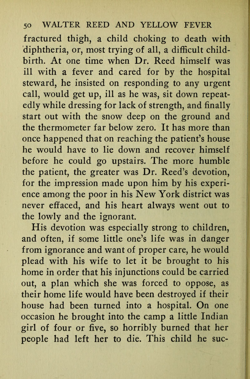 fractured thigh, a child choking to death with diphtheria, or, most trying of all, a difficult child- birth. At one time when Dr. Reed himself was ill with a fever and cared for by the hospital steward, he insisted on responding to any urgent call, would get up, ill as he was, sit down repeat- edly while dressing for lack of strength, and finally start out with the snow deep on the ground and the thermometer far below zero. It has more than once happened that on reaching the patient’s house he would have to lie down and recover himself before he could go upstairs. The more humble the patient, the greater was Dr. Reed’s devotion, for the impression made upon him by his experi- ence among the poor in his New York district was never effaced, and his heart always went out to the lowly and the ignorant. His devotion was especially strong to children, and often, if some little one’s life was in danger from ignorance and want of proper care, he would plead with his wife to let it be brought to his home in order that his injunctions could be carried out, a plan which she was forced to oppose, as their home life would have been destroyed if their house had been turned into a hospital. On one occasion he brought into the camp a little Indian girl of four or five, so horribly burned that her people had left her to die. This child he sue-