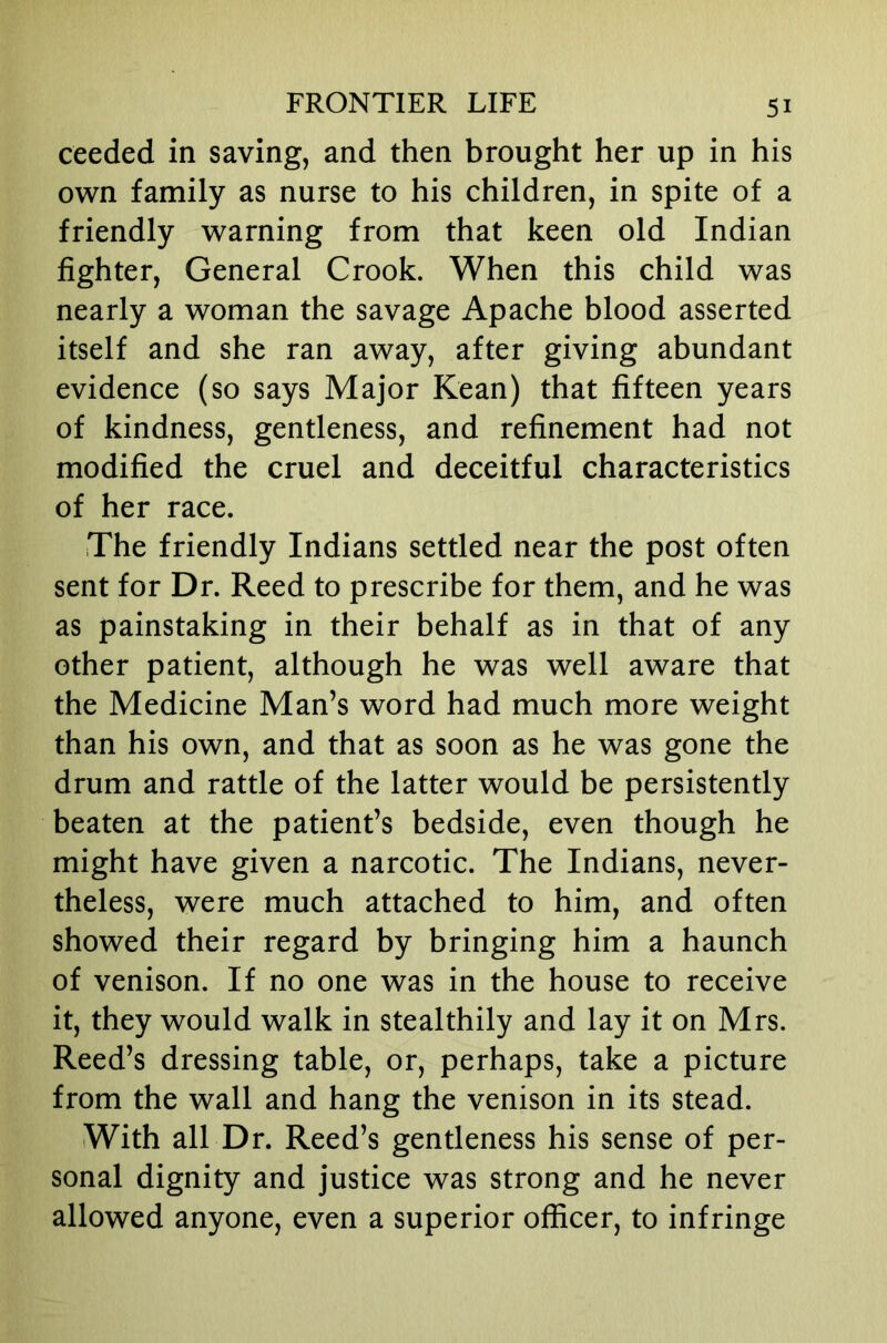 ceeded in saving, and then brought her up in his own family as nurse to his children, in spite of a friendly warning from that keen old Indian fighter. General Crook. When this child was nearly a woman the savage Apache blood asserted itself and she ran away, after giving abundant evidence (so says Major Kean) that fifteen years of kindness, gentleness, and refinement had not modified the cruel and deceitful characteristics of her race. The friendly Indians settled near the post often sent for Dr. Reed to prescribe for them, and he was as painstaking in their behalf as in that of any other patient, although he was well aware that the Medicine Man’s word had much more weight than his own, and that as soon as he was gone the drum and rattle of the latter would be persistently beaten at the patient’s bedside, even though he might have given a narcotic. The Indians, never- theless, were much attached to him, and often showed their regard by bringing him a haunch of venison. If no one was in the house to receive it, they would walk in stealthily and lay it on Mrs. Reed’s dressing table, or, perhaps, take a picture from the wall and hang the venison in its stead. With all Dr. Reed’s gentleness his sense of per- sonal dignity and justice was strong and he never allowed anyone, even a superior officer, to infringe