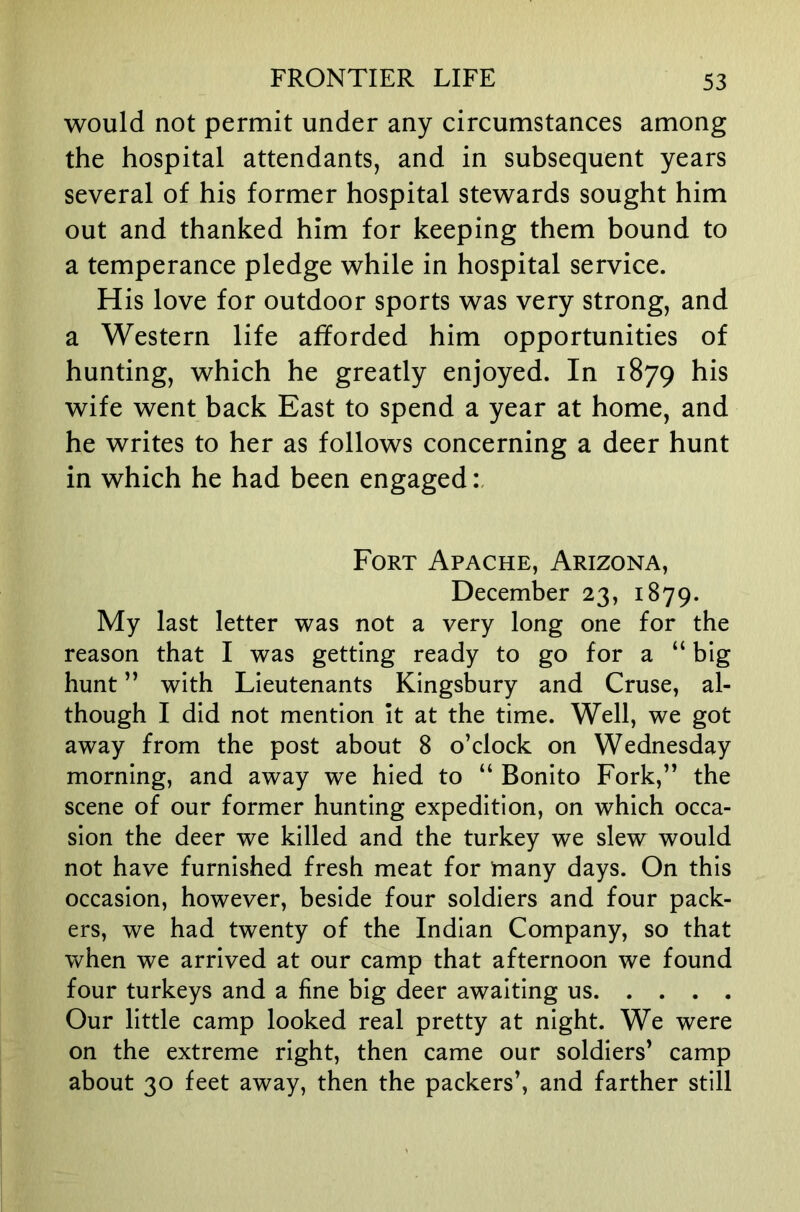 would not permit under any circumstances among the hospital attendants, and in subsequent years several of his former hospital stewards sought him out and thanked him for keeping them bound to a temperance pledge while in hospital service. His love for outdoor sports was very strong, and a Western life afforded him opportunities of hunting, which he greatly enjoyed. In 1879 his wife went back East to spend a year at home, and he writes to her as follows concerning a deer hunt in which he had been engaged Fort Apache, Arizona, December 23, 1879. My last letter was not a very long one for the reason that I was getting ready to go for a “ big hunt ” with Lieutenants Kingsbury and Cruse, al- though I did not mention It at the time. Well, we got away from the post about 8 o’clock on Wednesday morning, and away we hied to “ Bonito Fork,” the scene of our former hunting expedition, on which occa- sion the deer we killed and the turkey we slew would not have furnished fresh meat for many days. On this occasion, however, beside four soldiers and four pack- ers, we had twenty of the Indian Company, so that when we arrived at our camp that afternoon we found four turkeys and a fine big deer awaiting us Our little camp looked real pretty at night. We were on the extreme right, then came our soldiers’ camp about 30 feet away, then the packers’, and farther still