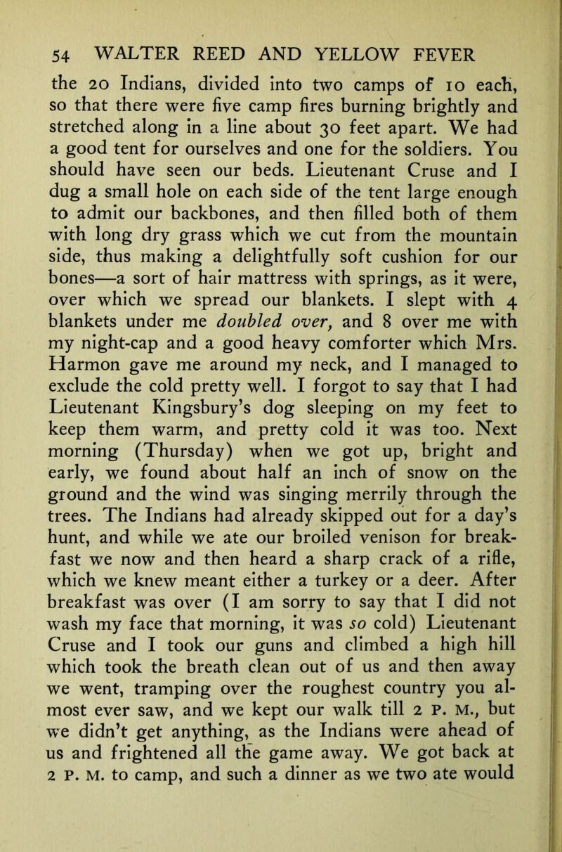 the 20 Indians, divided into two camps of lo each, so that there were five camp fires burning brightly and stretched along in a line about 30 feet apart. We had a good tent for ourselves and one for the soldiers. You should have seen our beds. Lieutenant Cruse and I dug a small hole on each side of the tent large enough to admit our backbones, and then filled both of them with long dry grass which we cut from the mountain side, thus making a delightfully soft cushion for our bones—a sort of hair mattress with springs, as it were, over which we spread our blankets. I slept with 4 blankets under me doubled over, and 8 over me with my night-cap and a good heavy comforter which Mrs. Harmon gave me around my neck, and I managed to exclude the cold pretty well. I forgot to say that I had Lieutenant Kingsbury’s dog sleeping on my feet to keep them warm, and pretty cold it was too. Next morning (Thursday) when we got up, bright and early, we found about half an inch of snow on the ground and the wind was singing merrily through the trees. The Indians had already skipped out for a day’s hunt, and while we ate our broiled venison for break- fast we now and then heard a sharp crack of a rifle, which we knew meant either a turkey or a deer. After breakfast was over (I am sorry to say that I did not wash my face that morning, it was so cold) Lieutenant Cruse and I took our guns and climbed a high hill which took the breath clean out of us and then away we went, tramping over the roughest country you al- most ever saw, and we kept our walk till 2 P. M., but we didn’t get anything, as the Indians were ahead of us and frightened all the game away. We got back at 2 P. M. to camp, and such a dinner as we two ate would