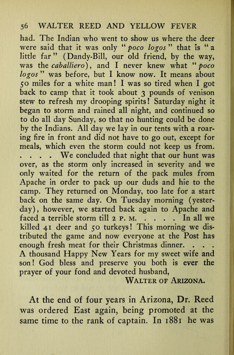 had. The Indian who went to show us where the deer were said that it was only “ poco logos ” that Is “ a little far” (Dandy-Bill, our old friend, by the way, was iht caballiero) y and I never knew what poco logos ” was before, but I know now. It means about 50 miles for a white man! I was so tired when I got back to camp that it took about 3 pounds of venison stew to refresh my drooping spirits! Saturday night it began to storm and rained all night, and continued so to do all day Sunday, so that no hunting could be done by the Indians. All day we lay in our tents with a roar- ing fire in front and did not have to go out, except for meals, which even the storm could not keep us from. . . . . We concluded that night that our hunt was over, as the storm only increased in severity and we only waited for the return of the pack mules from Apache in order to pack up our duds and hie to the camp. They returned on Monday, too late for a start back on the same day. On Tuesday morning (yester- day), however, we started back again to Apache and faced a terrible storm till 2 P. M In all we killed 41 deer and 50 turkeys! This morning we dis- tributed the game and now everyone at the Post has enough fresh meat for their Christmas dinner. . . . A thousand Happy New Years for my sweet wife and son! God bless and preserve you both is ever the prayer of your fond and devoted husband, Walter of Arizona. At the end of four years in Arizona, Dr. Reed was ordered East again, being promoted at the same time to the rank of captain. In 1881 he was