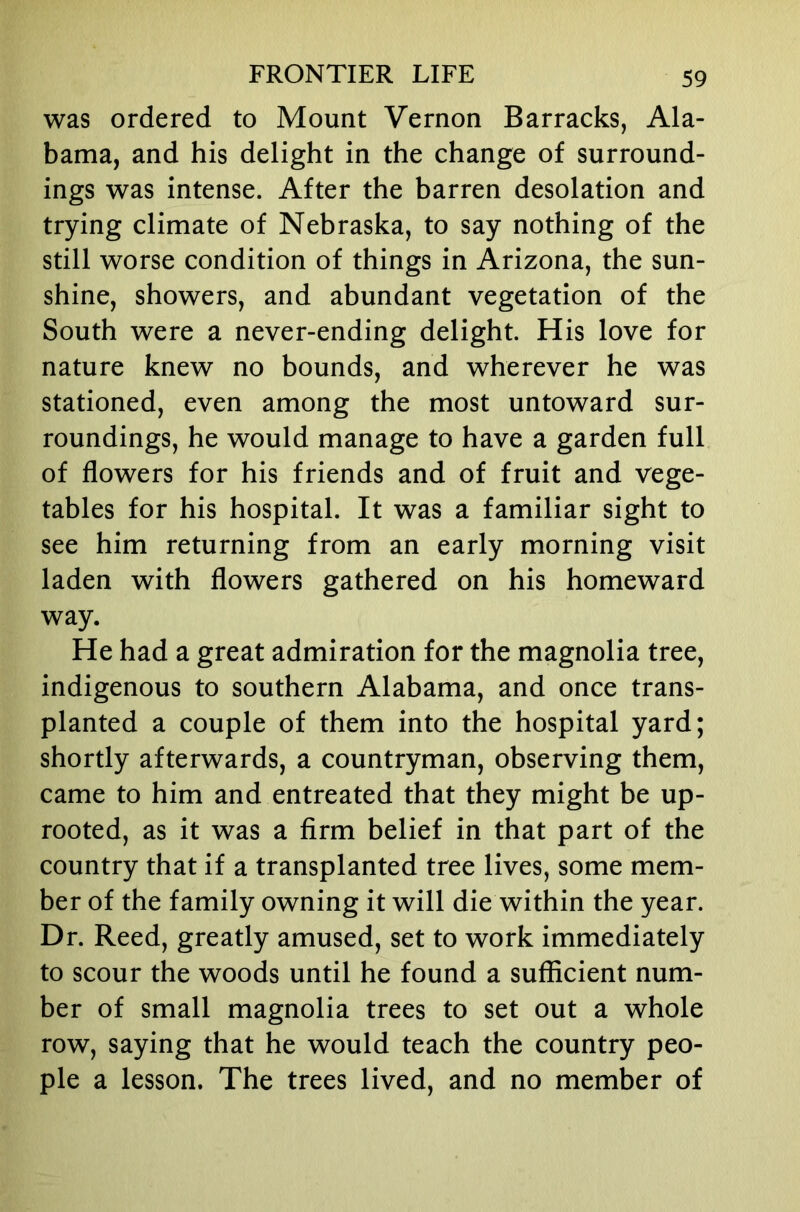 was ordered to Mount Vernon Barracks, Ala- bama, and his delight in the change of surround- ings was intense. After the barren desolation and trying climate of Nebraska, to say nothing of the still worse condition of things in Arizona, the sun- shine, showers, and abundant vegetation of the South were a never-ending delight. His love for nature knew no bounds, and wherever he was stationed, even among the most untoward sur- roundings, he would manage to have a garden full of flowers for his friends and of fruit and vege- tables for his hospital. It was a familiar sight to see him returning from an early morning visit laden with flowers gathered on his homeward way. He had a great admiration for the magnolia tree, indigenous to southern Alabama, and once trans- planted a couple of them into the hospital yard; shortly afterwards, a countryman, observing them, came to him and entreated that they might be up- rooted, as it was a firm belief in that part of the country that if a transplanted tree lives, some mem- ber of the family owning it will die within the year. Dr. Reed, greatly amused, set to work immediately to scour the woods until he found a sufficient num- ber of small magnolia trees to set out a whole row, saying that he would teach the country peo- ple a lesson. The trees lived, and no member of