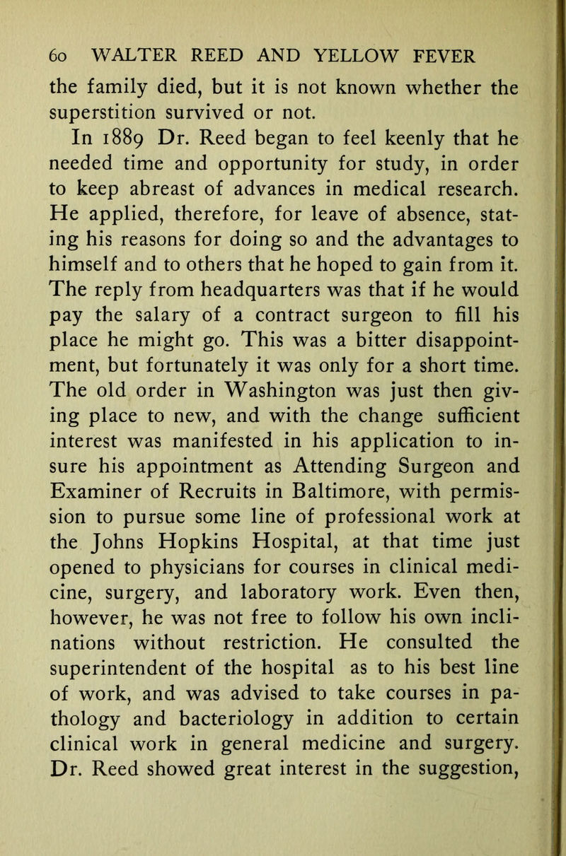 the family died, but it is not known whether the superstition survived or not. In 1889 Dr. Reed began to feel keenly that he needed time and opportunity for study, in order to keep abreast of advances in medical research. He applied, therefore, for leave of absence, stat- ing his reasons for doing so and the advantages to himself and to others that he hoped to gain from it. The reply from headquarters was that if he would pay the salary of a contract surgeon to fill his place he might go. This was a bitter disappoint- ment, but fortunately it was only for a short time. The old order in Washington was just then giv- ing place to new, and with the change sufficient interest was manifested in his application to in- sure his appointment as Attending Surgeon and Examiner of Recruits in Baltimore, with permis- sion to pursue some line of professional work at the Johns Hopkins Hospital, at that time just opened to physicians for courses in clinical medi- cine, surgery, and laboratory work. Even then, however, he was not free to follow his own incli- nations without restriction. He consulted the superintendent of the hospital as to his best line of work, and was advised to take courses in pa- thology and bacteriology in addition to certain clinical work in general medicine and surgery. Dr. Reed showed great interest in the suggestion.