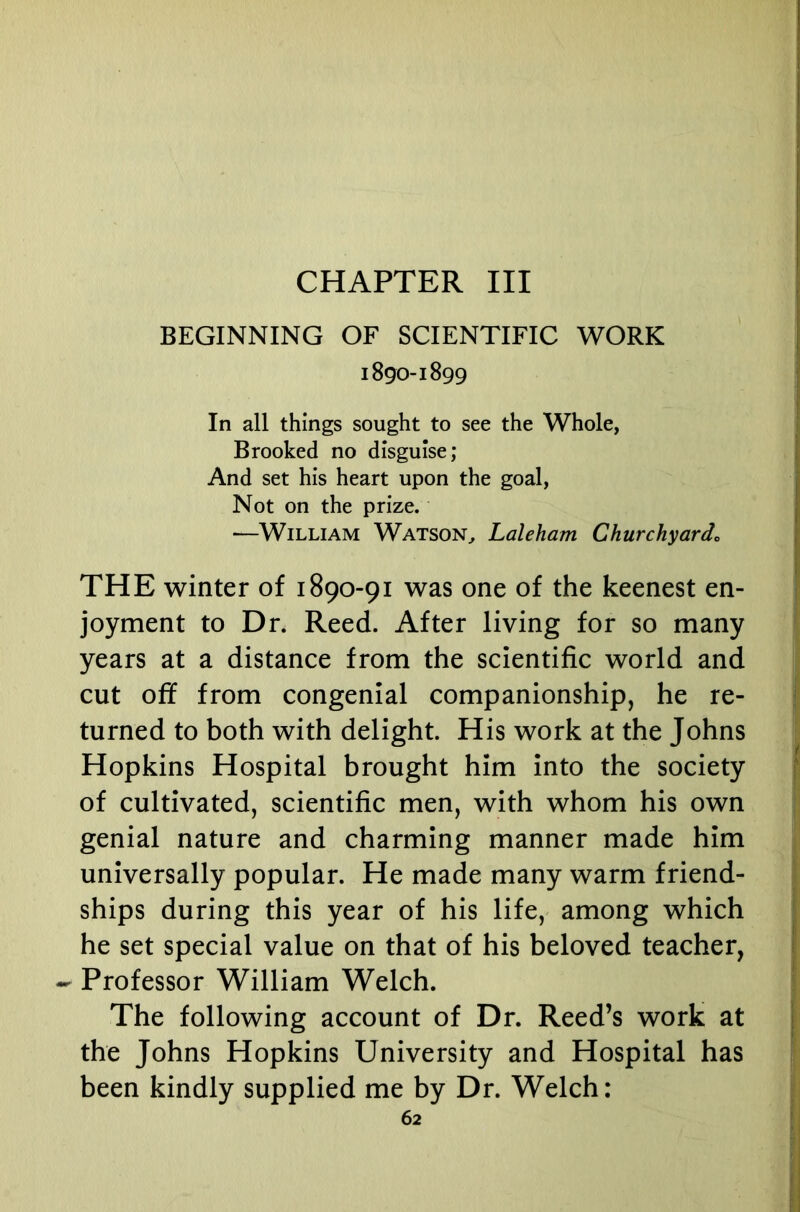 CHAPTER III BEGINNING OF SCIENTIFIC WORK 1890-1899 In all things sought to see the Whole, Brooked no disguise; And set his heart upon the goal, Not on the prize. —William Watson^ Laleham Churchyardo THE winter of 1890-91 was one of the keenest en- joyment to Dr. Reed. After living for so many years at a distance from the scientific world and cut off from congenial companionship, he re- turned to both with delight. His work at the Johns Hopkins Hospital brought him into the society of cultivated, scientific men, with whom his own genial nature and charming manner made him universally popular. He made many warm friend- ships during this year of his life, among which he set special value on that of his beloved teacher, - Professor William Welch. The following account of Dr. Reed’s work at the Johns Hopkins University and Hospital has been kindly supplied me by Dr. Welch: