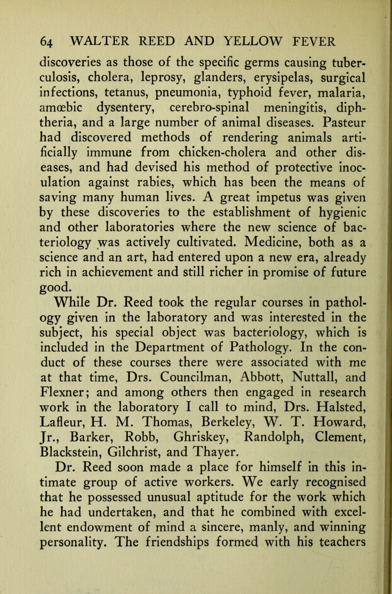 discoveries as those of the specific germs causing tuber- culosis, cholera, leprosy, glanders, erysipelas, surgical infections, tetanus, pneumonia, typhoid fever, malaria, amoebic dysentery, cerebro-spinal meningitis, diph- theria, and a large number of animal diseases. Pasteur had discovered methods of rendering animals arti- ficially immune from chicken-cholera and other dis- eases, and had devised his method of protective inoc- ulation against rabies, which has been the means of saving many human lives. A great impetus was given by these discoveries to the establishment of hygienic and other laboratories where the new science of bac- teriology was actively cultivated. Medicine, both as a science and an art, had entered upon a new era, already rich in achievement and still richer in promise of future good. While Dr. Reed took the regular courses in pathol- ogy given in the laboratory and was interested in the subject, his special object was bacteriology, which is included in the Department of Pathology. In the con- duct of these courses there were associated with me at that time, Drs. Councilman, Abbott, Nuttall, and Flexner; and among others then engaged in research work in the laboratory I call to mind, Drs. Halsted, Lafleur, H. M. Thomas, Berkeley, W. T. Howard, Jr., Barker, Robb, Ghriskey, Randolph, Clement, Blackstein, Gilchrist, and Thayer. Dr. Reed soon made a place for himself in this in- timate group of active workers. We early recognised that he possessed unusual aptitude for the work which he had undertaken, and that he combined with excel- lent endowment of mind a sincere, manly, and winning personality. The friendships formed with his teachers