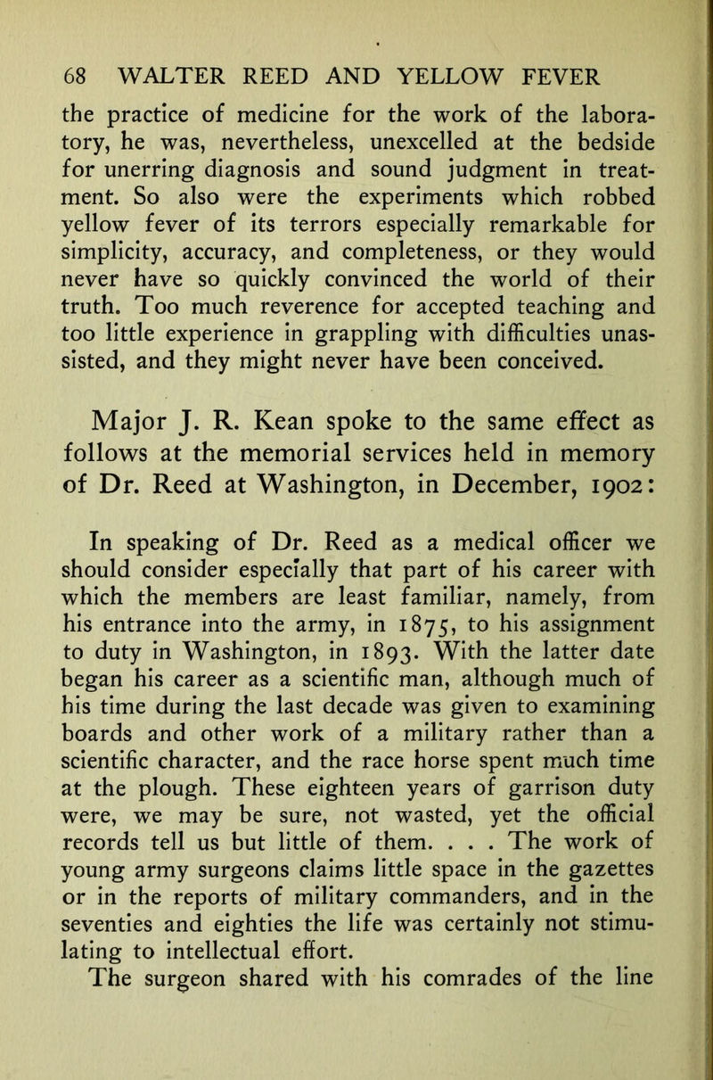 the practice of medicine for the work of the labora- tory, he was, nevertheless, unexcelled at the bedside for unerring diagnosis and sound judgment in treat- ment. So also were the experiments which robbed yellow fever of its terrors especially remarkable for simplicity, accuracy, and completeness, or they would never have so quickly convinced the world of their truth. Too much reverence for accepted teaching and too little experience in grappling with difficulties unas- sisted, and they might never have been conceived. Major J. R. Kean spoke to the same effect as follows at the memorial services held in memory of Dr. Reed at Washington, in December, 1902: In speaking of Dr. Reed as a medical officer we should consider especially that part of his career with which the members are least familiar, namely, from his entrance into the army, in 1875, to his assignment to duty in Washington, in 1893. With the latter date began his career as a scientific man, although much of his time during the last decade was given to examining boards and other work of a military rather than a scientific character, and the race horse spent much time at the plough. These eighteen years of garrison duty were, we may be sure, not wasted, yet the official records tell us but little of them. . . . The work of young army surgeons claims little space in the gazettes or in the reports of military commanders, and in the seventies and eighties the life was certainly not stimu- lating to intellectual effort. The surgeon shared with his comrades of the line