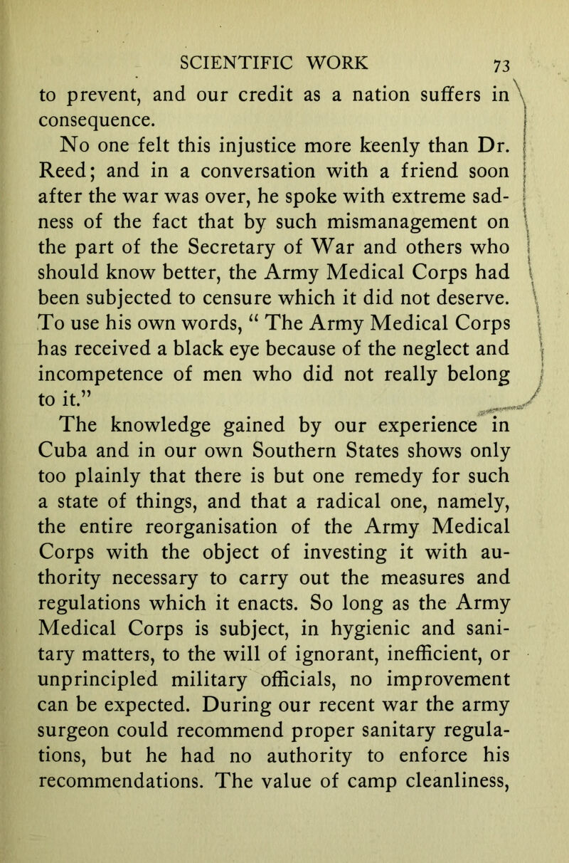 to prevent, and our credit as a nation suffers in\ consequence. No one felt this injustice more keenly than Dr. Reed; and in a conversation with a friend soon after the war was over, he spoke with extreme sad- ness of the fact that by such mismanagement on \ the part of the Secretary of War and others who \ should know better, the Army Medical Corps had \ been subjected to censure which it did not deserve. ^ To use his own words, “ The Army Medical Corps | has received a black eye because of the neglect and | incompetence of men who did not really belong | to it.” The knowledge gained by our experience in Cuba and in our own Southern States shows only too plainly that there is but one remedy for such a state of things, and that a radical one, namely, the entire reorganisation of the Army Medical Corps with the object of investing it with au- thority necessary to carry out the measures and regulations which it enacts. So long as the Army Medical Corps is subject, in hygienic and sani- tary matters, to the will of ignorant, inefficient, or unprincipled military officials, no improvement can be expected. During our recent war the army surgeon could recommend proper sanitary regula- tions, but he had no authority to enforce his recommendations. The value of camp cleanliness.