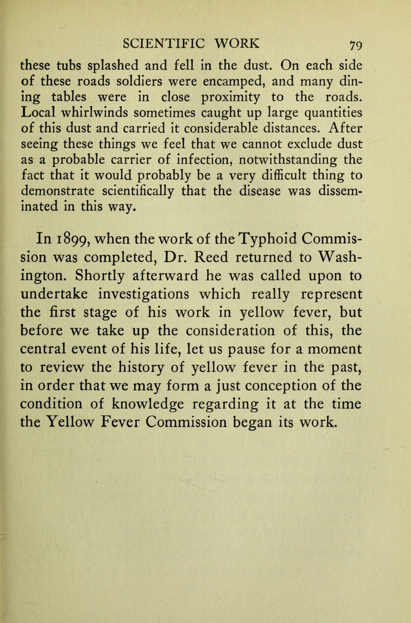 these tubs splashed and fell in the dust. On each side of these roads soldiers were encamped, and many din- ing tables were in close proximity to the roads. Local whirlwinds sometimes caught up large quantities of this dust and carried it considerable distances. After seeing these things we feel that we cannot exclude dust as a probable carrier of infection, notwithstanding the fact that it would probably be a very difficult thing to demonstrate scientifically that the disease was dissem- inated in this way. In 1899, when the work of the Typhoid Commis- sion was completed, Dr. Reed returned to Wash- ington. Shortly afterward he was called upon to undertake investigations which really represent the first stage of his work in yellow fever, but before we take up the consideration of this, the central event of his life, let us pause for a moment to review the history of yellow fever in the past, in order that we may form a just conception of the condition of knowledge regarding it at the time the Yellow Fever Commission began its work.