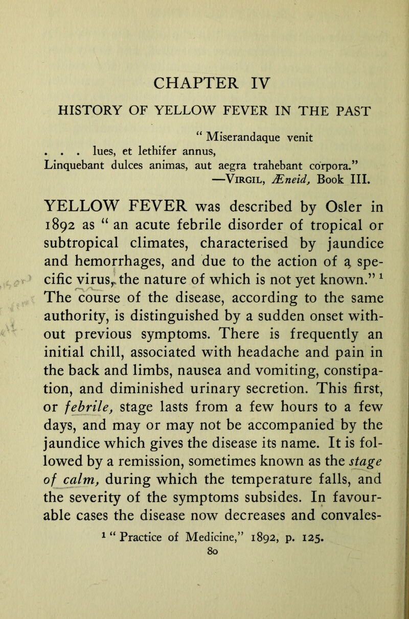 CHAPTER IV HISTORY OF YELLOW FEVER IN THE PAST “ Miserandaque venit . . . lues, et lethifer annus, Linquebant dulces animas, aut aegra trahebant corpora.’^ —Virgil, Mneid, Book IIL YELLOW FEVER was described by Osier in 1892 as “ an acute febrile disorder of tropical or subtropical climates, characterised by jaundice and hemorrhages, and due to the action of g spe- T cific virus,, the nature of which is not yet known.” ^ The course of the disease, according to the same authority, is distinguished by a sudden onset with- out previous symptoms. There is frequently an initial chill, associated with headache and pain in the back and limbs, nausea and vomiting, constipa- tion, and diminished urinary secretion. This first, or febrile, stage lasts from a few hours to a few days, and may or may not be accompanied by the jaundice which gives the disease its name. It is fol- lowed by a remission, sometimes known as the s^age of calm, during which the temperature falls, and the severity of the symptoms subsides. In favour- able cases the disease now decreases and convales- ^ “ Practice of Medicine,” 1892, p. 125.