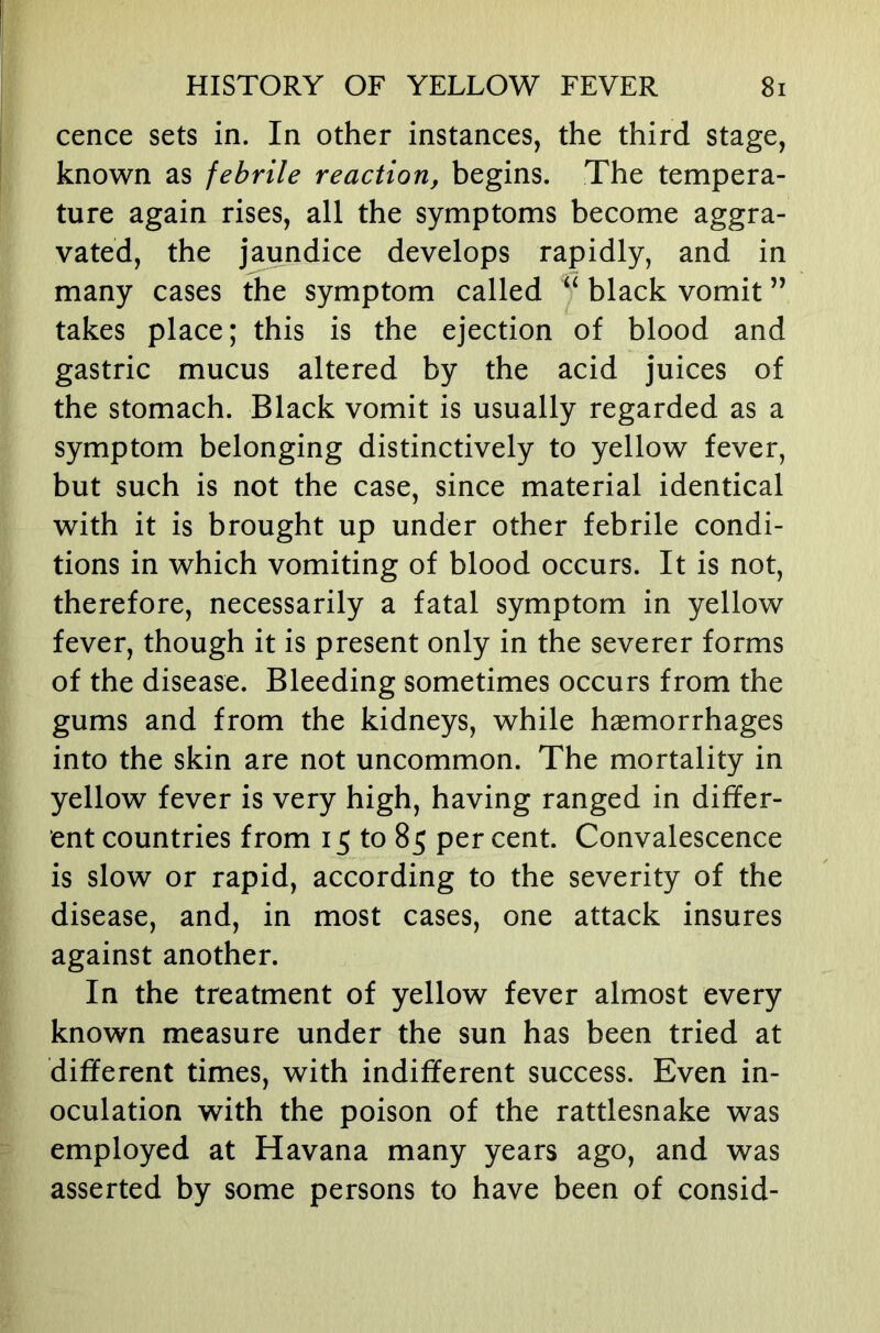 cence sets in. In other instances, the third stage, known as febrile reaction, begins. The tempera- ture again rises, all the symptoms become aggra- vated, the jaundice develops rapidly, and in many cases the symptom called ^ black vomit ” takes place; this is the ejection of blood and gastric mucus altered by the acid juices of the stomach. Black vomit is usually regarded as a symptom belonging distinctively to yellow fever, but such is not the case, since material identical with it is brought up under other febrile condi- tions in which vomiting of blood occurs. It is not, therefore, necessarily a fatal symptom in yellow fever, though it is present only in the severer forms of the disease. Bleeding sometimes occurs from the gums and from the kidneys, while haemorrhages into the skin are not uncommon. The mortality in yellow fever is very high, having ranged in dififer- ent countries from 15 to 85 per cent. Convalescence is slow or rapid, according to the severity of the disease, and, in most cases, one attack insures against another. In the treatment of yellow fever almost every known measure under the sun has been tried at different times, with indifferent success. Even in- oculation with the poison of the rattlesnake was employed at Havana many years ago, and was asserted by some persons to have been of consid-