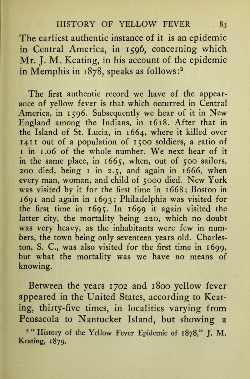 The earliest authentic instance of it is an epidemic in Central America, in 1596, concerning which Mr. J. M. Keating, in his account of the epidemic in Memphis in 1878, speaks as follows:^ The first authentic record we have of the appear- ance of yellow fever is that which occurred in Central America, in 1596. Subsequently we hear of it in New England among the Indians, in 1618. After that in the Island of St. Lucia, in 1664, where it killed over 1411 out of a population of 1500 soldiers, a ratio of I in 1.06 of the whole number. We next hear of it in the same place, in 1665, when, out of 500 sailors, 200 died, being i in 2.5, and again in 1666, when every man, woman, and child of 5000 died. New York was visited by it for the first tirne in 1668; Boston in 1691 and again in 1693; Philadelphia was visited for the first time in 1695. In 1699 it again visited the latter city, the mortality being 220, which no doubt was very heavy, as the inhabitants were few in num- bers, the town being only seventeen years old. Charles- ton, S. C., was also visited for the first time in 1699, but what the mortality was we have no means of knowing. Between the years 1702 and 1800 yellow fever appeared in the United States, according to Keat- ing, thirty-five times, in localities varying from Pensacola to Nantucket Island, but showing a 2 ** History of the Yellow Fever Epidemic of 1878,” J. M. Keating, 1879.