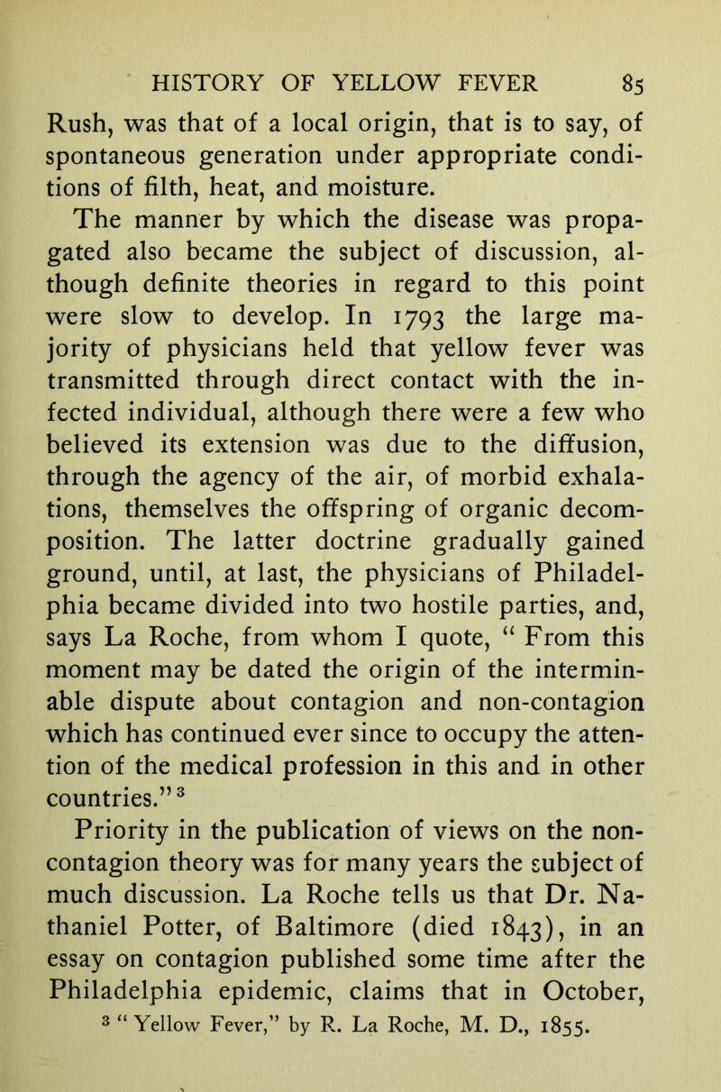 Rush, was that of a local origin, that is to say, of spontaneous generation under appropriate condi- tions of filth, heat, and moisture. The manner by which the disease was propa- gated also became the subject of discussion, al- though definite theories in regard to this point were slow to develop. In 1793 the large ma- jority of physicians held that yellow fever was transmitted through direct contact with the in- fected individual, although there were a few who believed its extension was due to the diffusion, through the agency of the air, of morbid exhala- tions, themselves the offspring of organic decom- position. The latter doctrine gradually gained ground, until, at last, the physicians of Philadel- phia became divided into two hostile parties, and, says La Roche, from whom I quote, ‘‘ From this moment may be dated the origin of the intermin- able dispute about contagion and non-contagion which has continued ever since to occupy the atten- tion of the medical profession in this and in other countries.”^ Priority in the publication of views on the non- contagion theory was for many years the subject of much discussion. La Roche tells us that Dr. Na- thaniel Potter, of Baltimore (died 1843), in an essay on contagion published some time after the Philadelphia epidemic, claims that in October, 2 “Yellow Fever,” by R. La Roche, M. D., 1855.