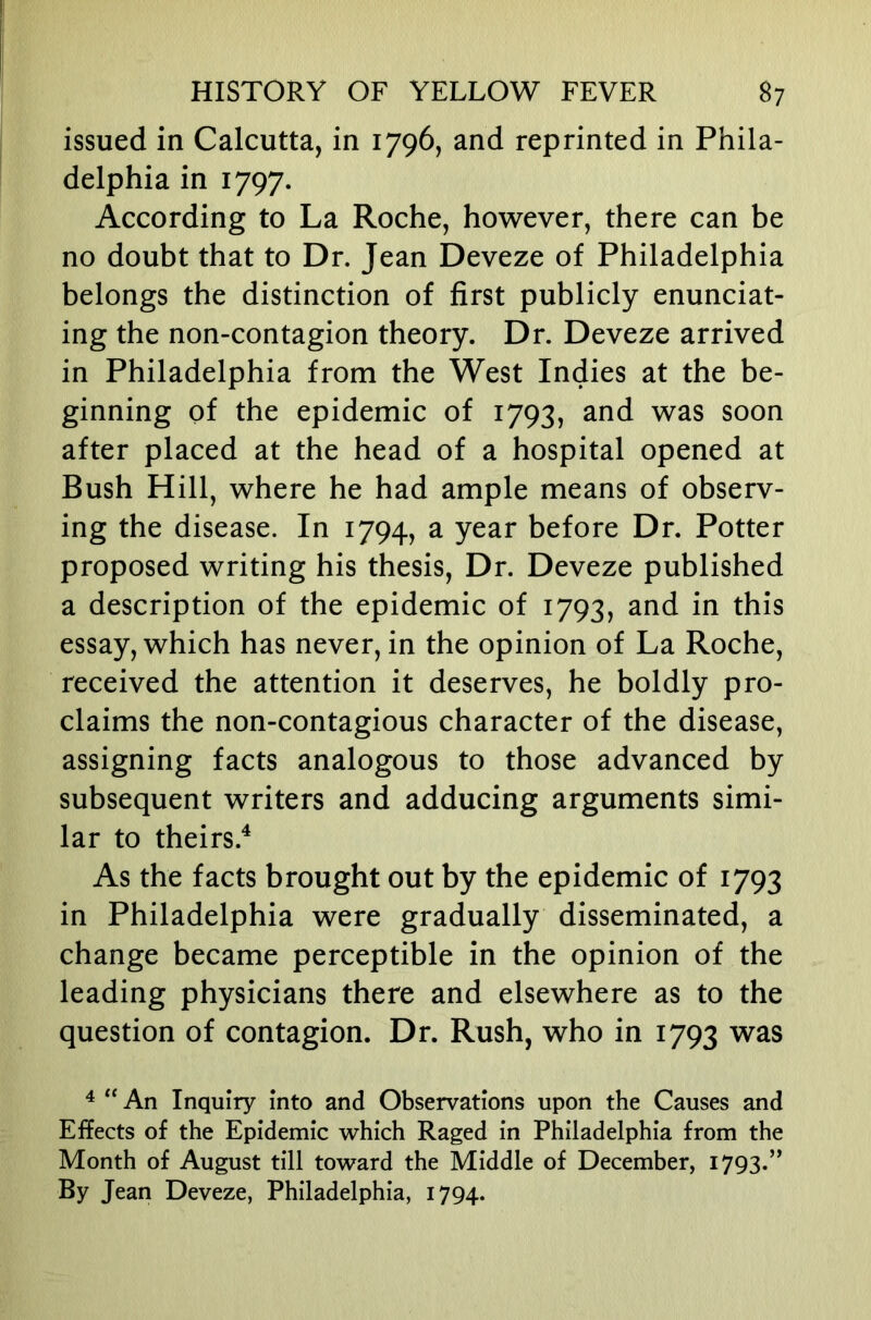 issued in Calcutta, in 1796, and reprinted in Phila- delphia in 1797. According to La Roche, however, there can be no doubt that to Dr. Jean Deveze of Philadelphia belongs the distinction of first publicly enunciat- ing the non-contagion theory. Dr. Deveze arrived in Philadelphia from the West Indies at the be- ginning of the epidemic of 1793, and was soon after placed at the head of a hospital opened at Bush Hill, where he had ample means of observ- ing the disease. In 1794, a year before Dr. Potter proposed writing his thesis. Dr. Deveze published a description of the epidemic of 1793, this essay, which has never, in the opinion of La Roche, received the attention it deserves, he boldly pro- claims the non-contagious character of the disease, assigning facts analogous to those advanced by subsequent writers and adducing arguments simi- lar to theirs.^ As the facts brought out by the epidemic of 1793 in Philadelphia were gradually disseminated, a change became perceptible in the opinion of the leading physicians there and elsewhere as to the question of contagion. Dr. Rush, who in 1793 was ^ An Inquiry into and Observations upon the Causes and Effects of the Epidemic which Raged in Philadelphia from the Month of August till toward the Middle of December, 1793.” By Jean Deveze, Philadelphia, 1794.
