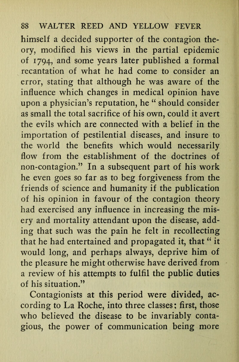 himself a decided supporter of the contagion the- ory, modified his views in the partial epidemic of 1794, and some years later published a formal recantation of what he had come to consider an error, stating that although he was aware of the influence which changes in medical opinion have upon a physician’s reputation, he should consider as small the total sacrifice of his own, could it avert the evils which are connected with a belief in the importation of pestilential diseases, and insure to the world the benefits which would necessarily flow from the establishment of the doctrines of non-contagion.” In a subsequent part of his work he even goes so far as to beg forgiveness from the friends of science and humanity if the publication of his opinion in favour of the contagion theory had exercised any influence in increasing the mis- ery and mortality attendant upon the disease, add- ing that such was the pain he felt in recollecting that he had entertained and propagated it, that it would long, and perhaps always, deprive him of the pleasure he might otherwise have derived from a review of his attempts to fulfil the public duties of his situation.” Contagionists at this period were divided, ac- cording to La Roche, into three classes: first, those who believed the disease to be invariably conta- gious, the power of communication being more