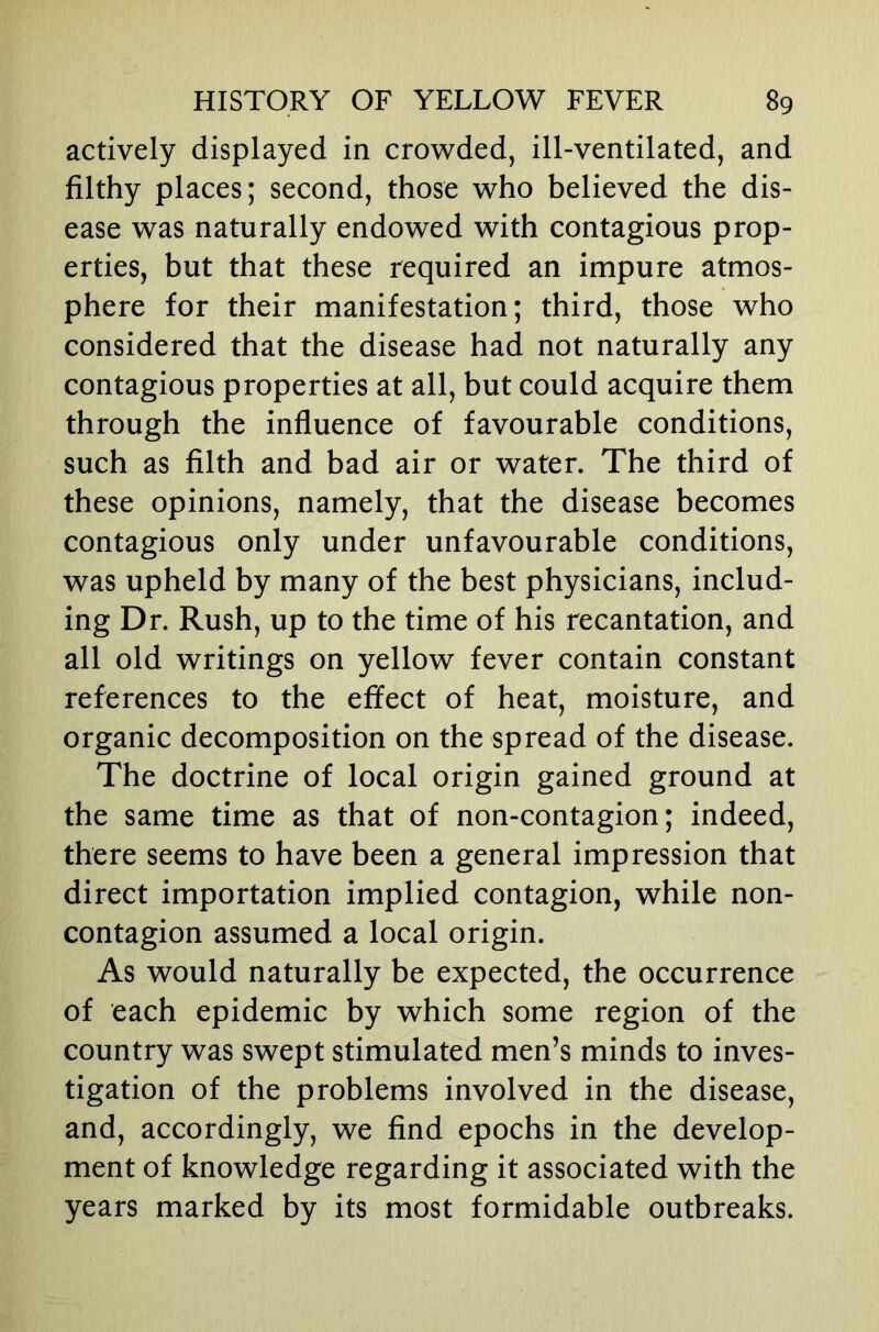 actively displayed in crowded, ill-ventilated, and filthy places; second, those who believed the dis- ease was naturally endowed with contagious prop- erties, but that these required an impure atmos- phere for their manifestation; third, those who considered that the disease had not naturally any contagious properties at all, but could acquire them through the influence of favourable conditions, such as filth and bad air or water. The third of these opinions, namely, that the disease becomes contagious only under unfavourable conditions, was upheld by many of the best physicians, includ- ing Dr. Rush, up to the time of his recantation, and all old writings on yellow fever contain constant references to the effect of heat, moisture, and organic decomposition on the spread of the disease. The doctrine of local origin gained ground at the same time as that of non-contagion; indeed, there seems to have been a general impression that direct importation implied contagion, while non- contagion assumed a local origin. As would naturally be expected, the occurrence of each epidemic by which some region of the country was swept stimulated men’s minds to inves- tigation of the problems involved in the disease, and, accordingly, we find epochs in the develop- ment of knowledge regarding it associated with the years marked by its most formidable outbreaks.