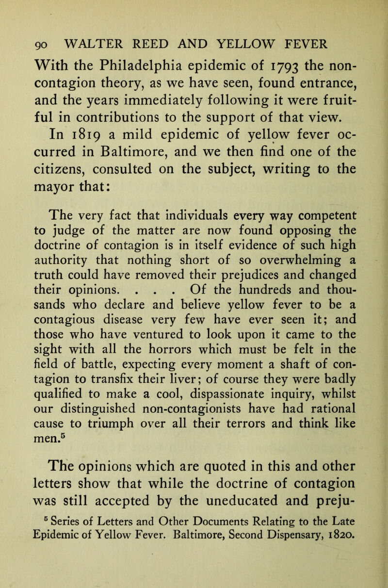 With the Philadelphia epidemic of 1793 the non- contagion theory, as we have seen, found entrance, and the years immediately following it were fruit- ful in contributions to the support of that view. In 1819 a mild epidemic of yellow fever oc- curred in Baltimore, and we then find one of the citizens, consulted on the subject, writing to the mayor that: The very fact that individuals every way competent to judge of the matter are now found opposing the doctrine of contagion is in itself evidence of such high authority that nothing short of so overwhelming a truth could have removed their prejudices and changed their opinions. ... Of the hundreds and thou- sands who declare and believe yellow fever to be a contagious disease very few have ever seen it; and those who have ventured to look upon it came to the sight with all the horrors which must be felt in the field of battle, expecting every moment a shaft of con- tagion to transfix their liver; of course they were badly qualified to make a cool, dispassionate inquiry, whilst our distinguished non-contagionists have had rational cause to triumph over all their terrors and think like men.® The opinions which are quoted in this and other letters show that while the doctrine of contagion was still accepted by the uneducated and preju- ® Series of Letters and Other Documents Relating to the Late Epidemic of Yellow Fever. Baltimore, Second Dispensary, 1820.