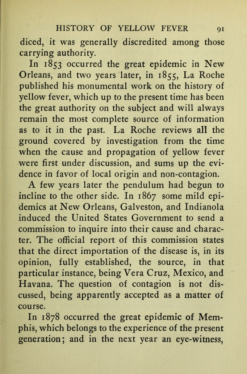 diced, it was generally discredited among those carrying authority. In 1853 occurred the great epidemic in New Orleans, and two years later, in 1855, La Roche published his monumental work on the history of yellow fever, which up to the present time has been the great authority on the subject and will always remain the most complete source of information as to it in the past. La Roche reviews all the ground covered by investigation from the time when the cause and propagation of yellow fever were first under discussion, and sums up the evi- dence in favor of local origin and non-contagion. A few years later the pendulum had begun to incline to the other side. In 1867 some mild epi- demics at New Orleans, Galveston, and Indianola induced the United States Government to send a commission to inquire into their cause and charac- ter. The official report of this commission states that the direct importation of the disease is, in its opinion, fully established, the source, in that particular instance, being Vera Cruz, Mexico, and Havana. The question of contagion is not dis- cussed, being apparently accepted as a matter of course. In 1878 occurred the great epidemic of Mem- phis, which belongs to the experience of the present generation; and in the next year an eye-witness.