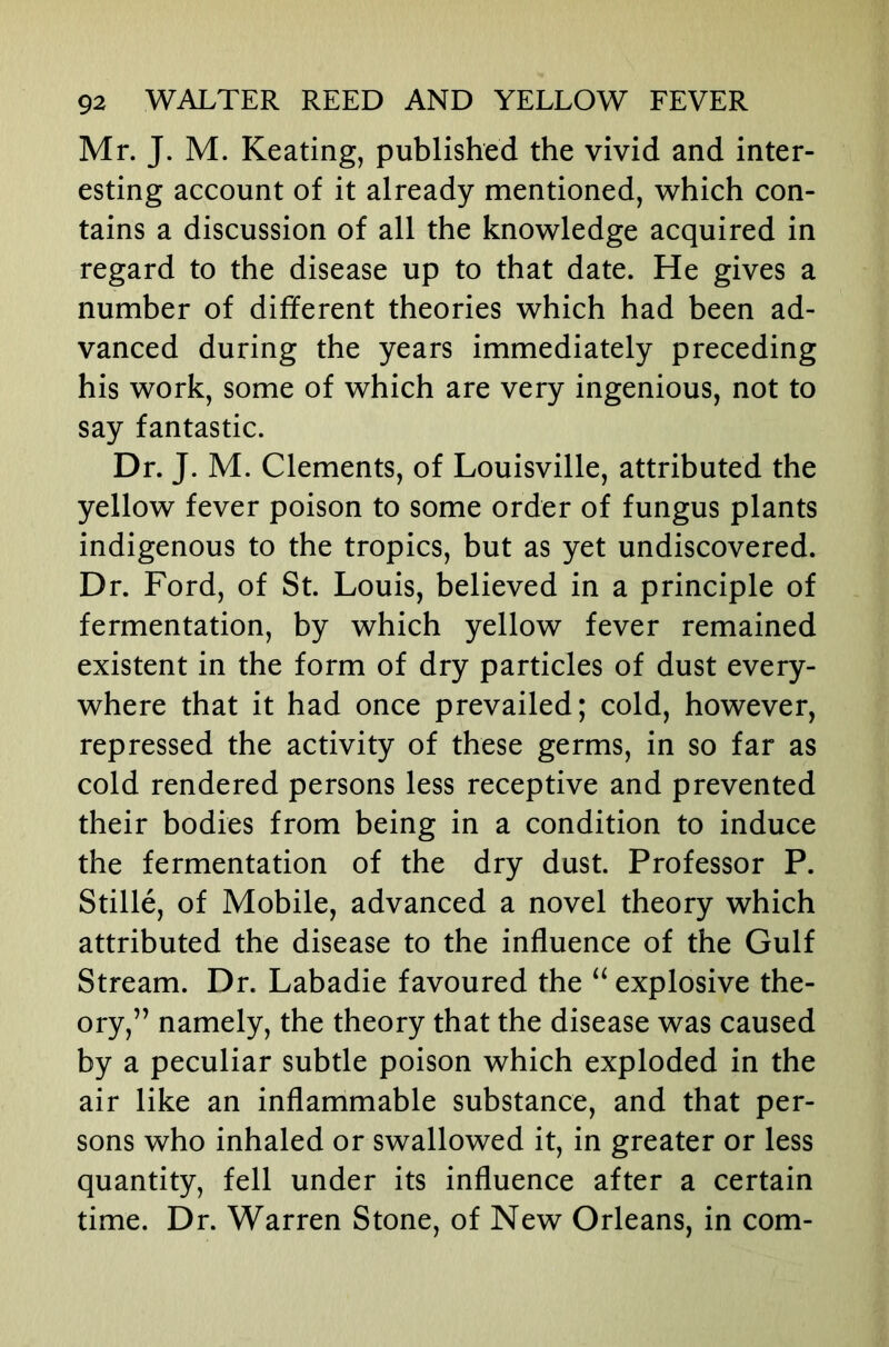 Mr. J. M. Keating, published the vivid and inter- esting account of it already mentioned, which con- tains a discussion of all the knowledge acquired in regard to the disease up to that date. He gives a number of different theories which had been ad- vanced during the years immediately preceding his work, some of which are very ingenious, not to say fantastic. Dr. J. M. Clements, of Louisville, attributed the yellow fever poison to some order of fungus plants indigenous to the tropics, but as yet undiscovered. Dr. Ford, of St. Louis, believed in a principle of fermentation, by which yellow fever remained existent in the form of dry particles of dust every- where that it had once prevailed; cold, however, repressed the activity of these germs, in so far as cold rendered persons less receptive and prevented their bodies from being in a condition to induce the fermentation of the dry dust. Professor P. Stille, of Mobile, advanced a novel theory which attributed the disease to the influence of the Gulf Stream. Dr. Labadie favoured the explosive the- ory,” namely, the theory that the disease was caused by a peculiar subtle poison which exploded in the air like an inflammable substance, and that per- sons who inhaled or swallowed it, in greater or less quantity, fell under its influence after a certain time. Dr. Warren Stone, of New Orleans, in com-