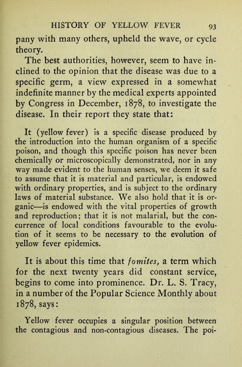 pany with many others, upheld the wave, or cycle theory. The best authorities, however, seem to have in- clined to the opinion that the disease was due to a specific germ, a view expressed in a somewhat indefinite manner by the medical experts appointed by Congress in December, 1878, to investigate the disease. In their report they state that: It (yellow fever) is a specific disease produced by the introduction into the human organism of a specific poison, and though this specific poison has never been chemically or microscopically demonstrated, nor in any way made evident to the human senses, we deem it safe to assume that it is material and particular, is endowed with ordinary properties, and is subject to the ordinary laws of material substance. We also hold that it is or- ganic—is endowed with the vital properties of growth and reproduction; that it is not malarial, but the con- currence of local conditions favourable to the evolu- tion of it seems to be necessary to the evolution of yellow fever epidemics. It is about this time that fomites, a term which for the next twenty years did constant service, begins to come into prominence. Dr. L. S. Tracy, in a number of the Popular Science Monthly about 1878,says: Yellow fever occupies a singular position between the contagious and non-contagious diseases. The poi-