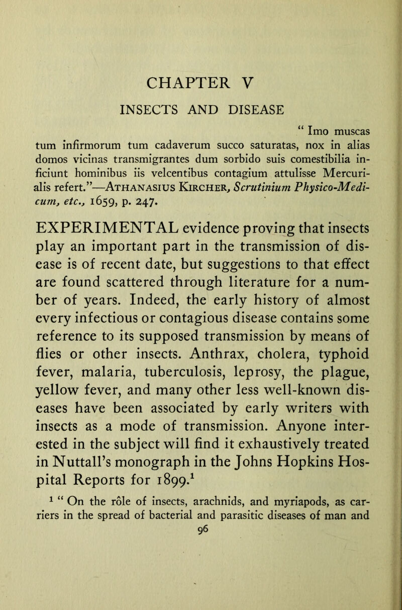 CHAPTER V INSECTS AND DISEASE “ Imo muscas turn infirmorum turn cadaverum succo saturatas, nox in alias domes vicinas transmigrantes dum sorbido suis comestibilia in- ficiunt hominibus iis velcentibus contagium attulisse Mercuri- alis refert.”—Athanasius Kircher^ Scrutinium Physico-Medi- cum, etc,, 1659, P* 247. EXPERIMENTAL evidence proving that insects play an important part in the transmission of dis- ease is of recent date, but suggestions to that effect are found scattered through literature for a num- ber of years. Indeed, the early history of almost every infectious or contagious disease contains some reference to its supposed transmission by means of flies or other insects. Anthrax, cholera, typhoid fever, malaria, tuberculosis, leprosy, the plague, yellow fever, and many other less well-known dis- eases have been associated by early writers with insects as a mode of transmission. Anyone inter- ested in the subject will find it exhaustively treated in Nuttall’s monograph in the Johns Hopkins Hos- pital Reports for 1899.^ ^ “ On the role of insects, arachnids, and myriapods, as car- riers in the spread of bacterial and parasitic diseases of man and