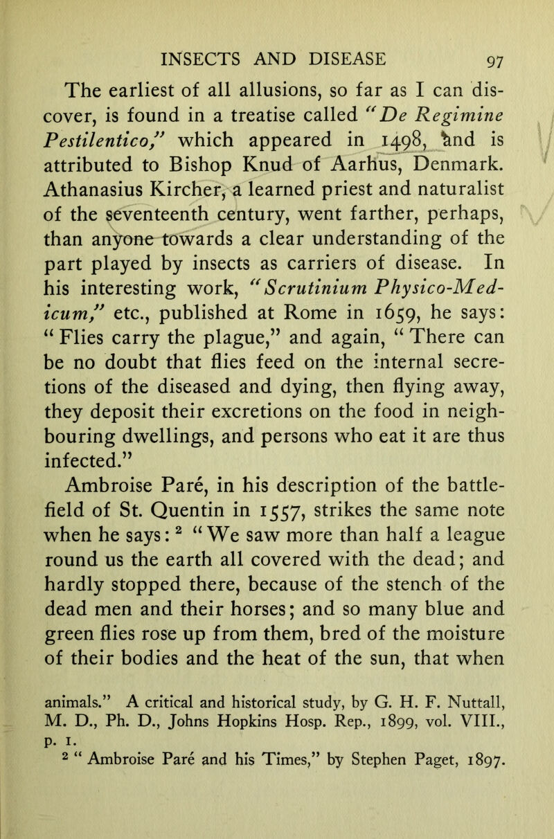 The earliest of all allusions, so far as I can dis- cover, is found in a treatise called De Regimine Pestilentico,^^ which appeared in 1498, ^nd is attributed to Bishop Knud of Aarhus, Denmark. Athanasius Kircher, a learned priest and naturalist of the seventeenth century, went farther, perhaps, than anyone towards a clear understanding of the part played by insects as carriers of disease. In his interesting work, Scrutinium Physico-Med- icum!^ etc., published at Rome in 1659, he says: Flies carry the plague,” and again, There can be no doubt that flies feed on the internal secre- tions of the diseased and dying, then flying away, they deposit their excretions on the food in neigh- bouring dwellings, and persons who eat it are thus infected.” Ambroise Pare, in his description of the battle- field of St. Quentin in 1557, strikes the same note when he says: ^ We saw more than half a league round us the earth all covered with the dead; and hardly stopped there, because of the stench of the dead men and their horses; and so many blue and green flies rose up from them, bred of the moisture of their bodies and the heat of the sun, that when animals.” A critical and historical study, by G. H. F. Nuttall, M. D., Ph. D., Johns Hopkins Hosp. Rep., 1899, vol. VIIL, P- I. 2 “ Ambroise Pare and his Times,” by Stephen Paget, 1897.