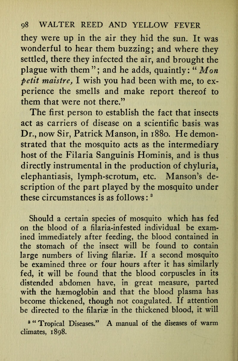 they were up in the air they hid the sun. It was wonderful to hear them buzzing; and where they settled, there they infected the air, and brought the plague with them”; and he adds, quaintly: Mon petit maistre, I wish you had been with me, to ex- perience the smells and make report thereof to them that were not there.” The first person to establish the fact that insects act as carriers of disease on a scientific basis was Dr., now Sir, Patrick Manson, in 1880. He demon- strated that the mosquito acts as the intermediary host of the Filaria Sanguinis Hominis, and is thus directly instrumental in the production of chyluria, elephantiasis, lymph-scrotum, etc. Manson’s de- scription of the part played by the mosquito under these circumstances is as follows: ® Should a certain species of mosquito which has fed on the blood of a filaria-infested individual be exam- ined immediately after feeding, the blood contained in the stomach of the insect will be found to contain large numbers of living filariae. If a second mosquito be examined three or four hours after it has similarly fed, it will be found that the blood corpuscles in its distended abdomen have, in great measure, parted with the haemoglobin and that the blood plasma has become thickened, though not coagulated. If attention be directed to the filariae in the thickened blood, it will ® “ Tropical Diseases.” A manual of the diseases of warm climates, 1898.