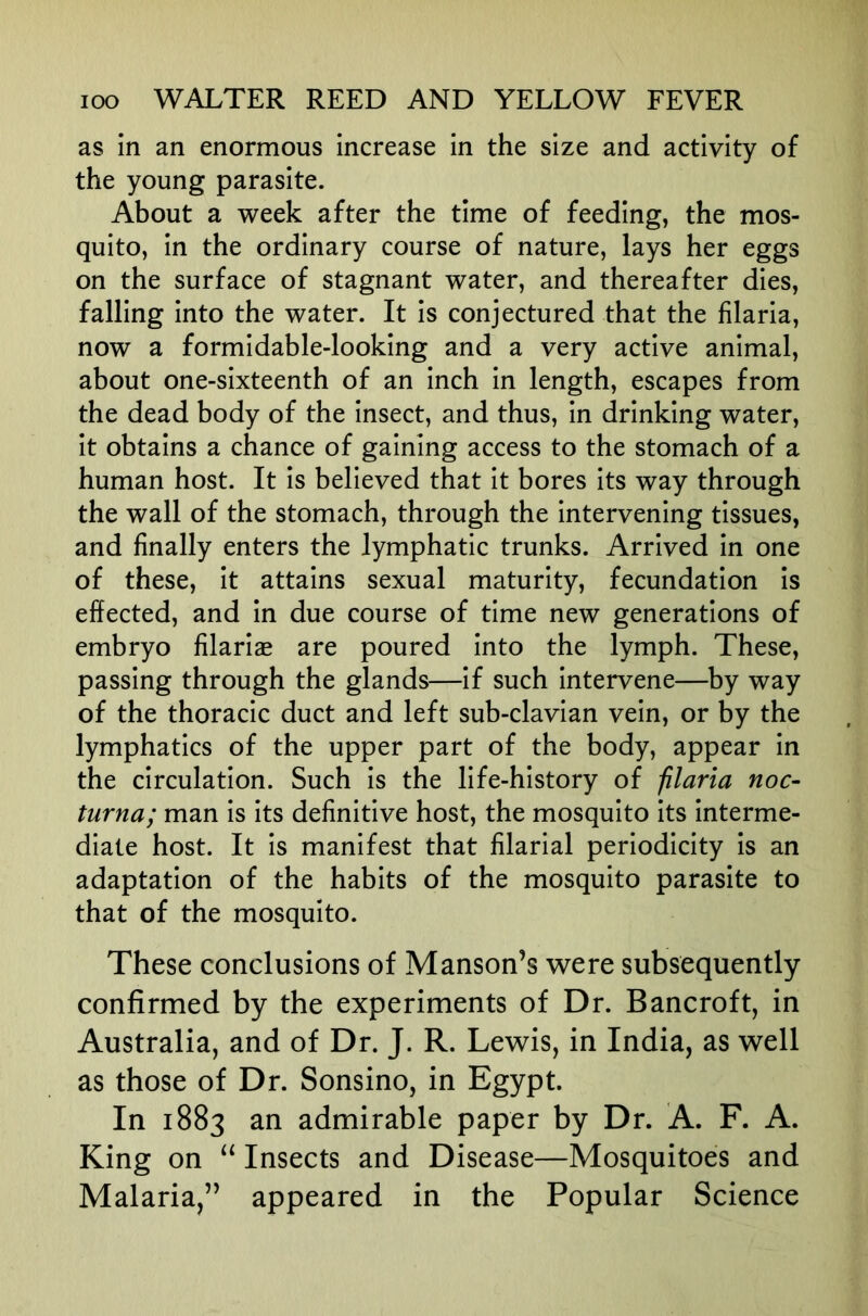 as in an enormous increase in the size and activity of the young parasite. About a week after the time of feeding, the mos- quito, in the ordinary course of nature, lays her eggs on the surface of stagnant water, and thereafter dies, falling into the water. It is conjectured that the filaria, now a formidable-looking and a very active animal, about one-sixteenth of an inch in length, escapes from the dead body of the insect, and thus, in drinking water, it obtains a chance of gaining access to the stomach of a human host. It is believed that it bores its way through the wall of the stomach, through the intervening tissues, and finally enters the lymphatic trunks. Arrived in one of these, it attains sexual maturity, fecundation is effected, and in due course of time new generations of embryo filariae are poured into the lymph. These, passing through the glands—if such intervene—by way of the thoracic duct and left sub-clavian vein, or by the lymphatics of the upper part of the body, appear in the circulation. Such is the life-history of filaria noc- turna; man is its definitive host, the mosquito its interme- diate host. It is manifest that filarial periodicity is an adaptation of the habits of the mosquito parasite to that of the mosquito. These conclusions of Manson’s were subsequently confirmed by the experiments of Dr. Bancroft, in Australia, and of Dr. J. R. Lewis, in India, as well as those of Dr. Sonsino, in Egypt. In 1883 an admirable paper by Dr. A. F. A. King on “ Insects and Disease—Mosquitoes and Malaria,” appeared in the Popular Science