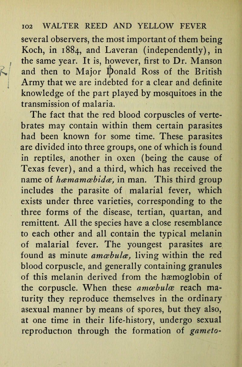 several observers, the most important of them being Koch, in 1884, and Laveran (independently), in f the same year. It is, however, first to Dr. Manson and then to Major Ronald Ross of the British Army that we are indebted for a clear and definite knowledge of the part played by mosquitoes in the transmission of malaria. The fact that the red blood corpuscles of verte- brates may contain within them certain parasites had been known for some time. These parasites are divided into three groups, one of which is found in reptiles, another in oxen (being the cause of Texas fever), and a third, which has received the name of hcemamoBbidijB, in man. This third group includes the parasite of malarial fever, which exists under three varieties, corresponding to the three forms of the disease, tertian, quartan, and remittent. All the species have a close resemblance to each other and all contain the typical melanin of malarial fever. The youngest parasites are found as minute amoBbulce, living within the red blood corpuscle, and generally containing granules of this melanin derived from the haemoglobin of the corpuscle. When these amoebulce reach ma- turity they reproduce themselves in the ordinary asexual manner by means of spores, but they also, at one time in their life-history, undergo sexual reproduction through the formation of gameto-