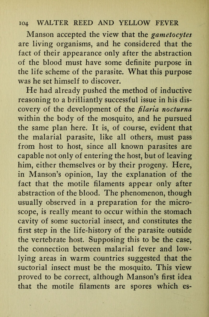 Manson accepted the view that the gametocytes are living organisms, and he considered that the fact of their appearance only after the abstraction of the blood must have some definite purpose in the life scheme of the parasite. What this purpose was he set himself to discover. He had already pushed the method of inductive reasoning to a brilliantly successful issue in his dis- covery of the development of the filaria nocturna within the body of the mosquito, and he pursued the same plan here. It is, of course, evident that the malarial parasite, like all others, must pass from host to host, since all known parasites are capable not only of entering the host, but of leaving him, either themselves or by their progeny. Here, in Manson’s opinion, lay the explanation of the fact that the motile filaments appear only after abstraction of the blood. The phenomenon, though usually observed in a preparation for the micro- scope, is really meant to occur within the stomach cavity of some suctorial insect, and constitutes the first step in the life-history of the parasite outside the vertebrate host. Supposing this to be the case, the connection between malarial fever and low- lying areas in warm countries suggested that the suctorial insect must be the mosquito. This view proved to be correct, although Manson’s first idea that the motile filaments are spores which es-