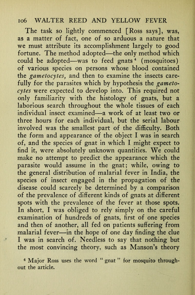 The task so lightly commenced [Ross says], was, as a matter of fact, one of so arduous a nature that we must attribute its accomplishment largely to good fortune. The method adopted—the only method which could be adopted—was to feed gnats ^ (mosquitoes) of various species on persons w^hose blood contained the gametocytes, and then to examine the insects care- fully for the parasites which by hypothesis the gameto- cytes were expected to develop into. This required not only familiarity with the histology of gnats, but a laborious search throughout the whole tissues of each individual insect examined—a work of at least two or three hours for each individual, but the serial labour involved was the smallest part of the difficulty. Both the form and appearance of the object I was in search of, and the species of gnat in which I might expect to find it, were absolutely unknown quantities. We could make no attempt to predict the appearance which the parasite would assume in the gnat; while, owing to the general distribution of malarial fever in India, the species of insect engaged in the propagation of the disease could scarcely be determined by a comparison of the prevalence of different kinds of gnats at different spots with the prevalence of the fever at those spots. In short, I was obliged to rely simply on the careful examination of hundreds of gnats, first of one species and then of another, all fed on patients suffering from malarial fever—in the hope of one day finding the clue I was in search of. Needless to say that nothing but the most convincing theory, such as Manson’s theory ^ Major Ross uses the word “ gnat ” for mosquito through- out the article.