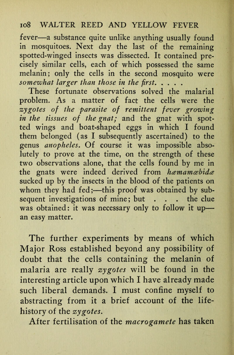 fever—a substance quite unlike anything usually found in mosquitoes. Next day the last of the remaining spotted-winged insects was dissected. It contained pre- cisely similar cells, each of which possessed the same melanin; only the cells in the second mosquito were somewhat larger than those in the first These fortunate observations solved the malarial problem. As a matter of fact the cells were the zygotes of the parasite of remittent fever growing in the tissues of the gnat; and the gnat with spot- ted wings and boat-shaped eggs in which I found them belonged (as I subsequently ascertained) to the genus anopheles. Of course it was impossible abso- lutely to prove at the time, on the strength of these two observations alone, that the cells found by me in the gnats were indeed derived from hamamoehida sucked up by the insects in the blood of the patients on whom they had fed;—this proof was obtained by sub- sequent investigations of mine; but . . . the clue was obtained: it was necessary only to follow it up— an easy matter. The further experiments by means of which Major Ross established beyond any possibility of doubt that the cells containing the melanin of malaria are really zygotes will be found in the interesting article upon which I have already made such liberal demands. I must confine myself to abstracting from it a brief account of the life- history of the zygotes. After fertilisation of the macrogamete has taken