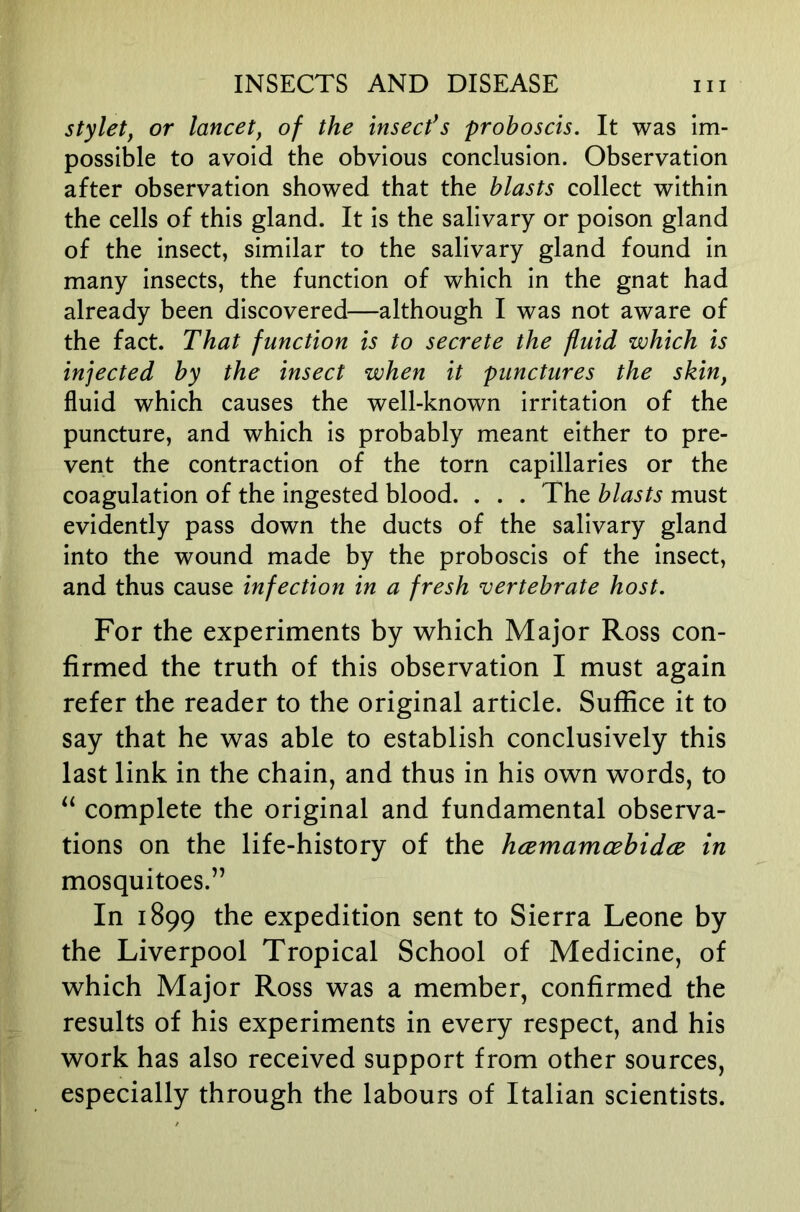 stylet, or lancet, of the insecfs proboscis. It was im- possible to avoid the obvious conclusion. Observation after observation showed that the blasts collect within the cells of this gland. It is the salivary or poison gland of the insect, similar to the salivary gland found in many insects, the function of which in the gnat had already been discovered—although I was not aware of the fact. That function is to secrete the fluid which is injected by the insect when it punctures the skin, fluid which causes the well-known irritation of the puncture, and which is probably meant either to pre- vent the contraction of the torn capillaries or the coagulation of the ingested blood. . . . The blasts must evidently pass down the ducts of the salivary gland into the wound made by the proboscis of the insect, and thus cause infection in a fresh vertebrate host. For the experiments by which Major Ross con- firmed the truth of this observation I must again refer the reader to the original article. Suffice it to say that he was able to establish conclusively this last link in the chain, and thus in his own words, to complete the original and fundamental observa- tions on the life-history of the hcemamoBbidce in mosquitoes.” In 1899 the expedition sent to Sierra Leone by the Liverpool Tropical School of Medicine, of which Major Ross was a member, confirmed the results of his experiments in every respect, and his work has also received support from other sources, especially through the labours of Italian scientists.