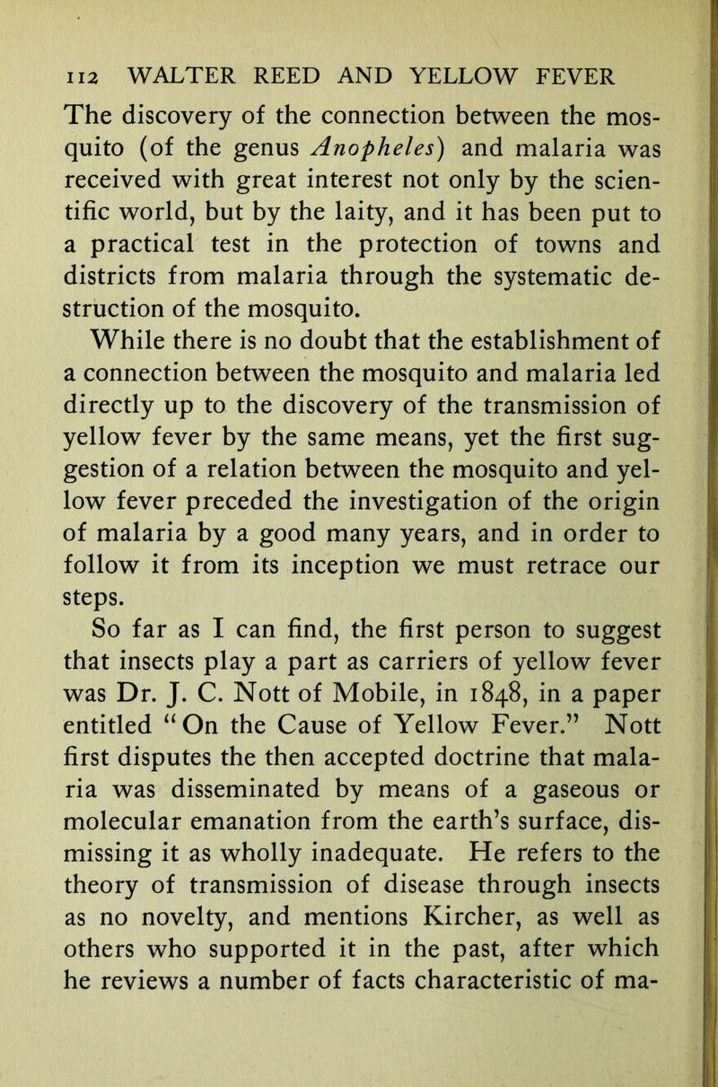 The discovery of the connection between the mos- quito (of the genus Anopheles) and malaria was received with great interest not only by the scien- tific world, but by the laity, and it has been put to a practical test in the protection of towns and districts from malaria through the systematic de- struction of the mosquito. While there is no doubt that the establishment of a connection between the mosquito and malaria led directly up to the discovery of the transmission of yellow fever by the same means, yet the first sug- gestion of a relation between the mosquito and yel- low fever preceded the investigation of the origin of malaria by a good many years, and in order to follow it from its inception we must retrace our steps. So far as I can find, the first person to suggest that insects play a part as carriers of yellow fever was Dr. J. C. Nott of Mobile, in 1848, in a paper entitled “On the Cause of Yellow Fever.” Nott first disputes the then accepted doctrine that mala- ria was disseminated by means of a gaseous or molecular emanation from the earth’s surface, dis- missing it as wholly inadequate. He refers to the theory of transmission of disease through insects as no novelty, and mentions Kircher, as well as others who supported it in the past, after which he reviews a number of facts characteristic of ma-